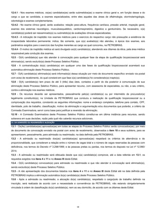 13
12.4.1 - Nos exames médicos, os(as) candidatos(as) serão submetidos(as) a exame clínico geral e, em função desse e do
cargo a que se candidata, a exames especializados, entre eles aqueles das áreas de oftalmologia, otorrinolaringologia,
odontologia e exames complementares.
12.4.2 - No exame clínico geral, serão avaliados: relação peso-altura, frequência cardíaca, pressão arterial, inspeção geral,
exames dos sistemas neurológico, musculoesquelético, cardiorrespiratório, digestivo e geniturinário. Se necessário, o(a)
candidato(a) poderá ser reexaminado(a) ou submetido(a) às avaliações clínicas especializadas.
12.4.3 - A indicação de inaptidão nos exames médicos para o exercício do respectivo cargo não pressupõe a existência de
incapacidade laborativa permanente; indica, tão somente, que o(a) avaliado(a) não atendeu, à época dos exames, aos
parâmetros exigidos para o exercício das funções inerentes ao cargo ao qual concorreu, na PETROBRAS.
12.4.4 - O motivo de inaptidão médica só será divulgado ao(à) candidato(a), atendendo aos ditames da ética, pela área médica
responsável pela condução dos exames.
12.5 - O(A) candidato(a) que não atender à convocação para qualquer fase da etapa de qualificação biopsicossocial será
eliminado(a), sendo excluído(a) deste Processo Seletivo Público.
12.6 - A contraindicação do(a) candidato(a) em qualquer uma das fases da qualificação biopsicossocial acarretará sua
automática eliminação deste Processo Seletivo Público.
12.7 - O(A) candidato(a) eliminado(a) será informado(a) dessa situação por meio de documento específico enviado via postal
com aviso de recebimento, do qual constará em que fase o(a) candidato(a) foi considerado(a) inapto(a).
12.8 - O(A) candidato(a) tem prazo de até 3 (três) dias úteis, contados a partir do dia posterior à comunicação de sua
eliminação deste Processo Seletivo Público, para apresentar recurso, com assessoria de especialista, ou não, a seu critério,
contra a eliminação nos exames médicos.
12.9 - Os recursos deverão ser apresentados, pessoalmente pelo(a) candidato(a) ou por intermédio de procurador(a)
legalmente constituído(a), na Unidade da PETROBRAS que conduziu a realização de qualificação biopsicossocial ou a
comprovação dos requisitos, constando as seguintes informações: nome e endereço completos, telefone para contato, CPF,
identidade, polo de trabalho, classificação, motivo da eliminação e argumentação e/ou documentos que poderão, a critério da
Comissão Examinadora, servir como base para justificar a reversão da eliminação.
12.10 - A Comissão Examinadora deste Processo Seletivo Público constitui-se em última instância para recursos, sendo
soberana em suas decisões, razão pela qual não caberão recursos adicionais.
13. DA ADMISSÃO OU READMISSÃO E ALOCAÇÃO
13.1 - Os(As) candidatos(as) aprovados(as) em todas as etapas do Processo Seletivo Público serão convocados(as), por meio
de documento de convocação enviado via postal com aviso de recebimento, observados o item 10 e seus subitens, para se
apresentarem, pessoalmente, para admissão ou readmissão, na data definida pela PETROBRAS.
13.2 - A admissão ou readmissão dos(as) candidatos(as) aprovados(as) respeitará os critérios de alternância e de
proporcionalidade, que consideram a relação entre o número de vagas total e o número de vagas reservadas às pessoas com
deficiência, nos termos do Decreto nº 3.298/1999; e às pessoas pretas ou pardas, nos termos do disposto na Lei nº 12.990/
2014.
13.3 - A admissão ou readmissão será efetuada desde que o(a) candidato(a) comprove, até a data referida em 13.1, os
requisitos exigidos nos itens 4 e 11 e no Anexo III deste Edital.
13.4 - O(A) candidato(a) convocado(a) para admissão ou readmissão e que não atender à convocação será eliminado(a),
sendo excluído(a) deste Processo Seletivo Público.
13.5 - A não apresentação dos documentos listados nos itens 4 e 11 e no Anexo III deste Edital até na data definida pela
PETROBRAS implica a eliminação automática do(a) candidato(a) deste Processo Seletivo Público.
13.6 - Após a admissão ou readmissão, a alocação do(a) candidato(a), respeitado o cargo/polo de trabalho definido na
inscrição, será realizada de acordo com a necessidade e conveniência da PETROBRAS, não estando obrigatoriamente
vinculada à ordem de classificação do(a) candidato(a), nem ao seu domicílio, de acordo com os ditames deste Edital.
 
