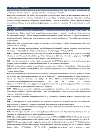14
14 - DAS VANTAGENS E DOS BENEFÍCIOS
14.1 - Os(As) candidatos(as) que vierem a ser admitidos(as) ou readmitidos(as) farão jus à remuneração, às vantagens e aos
benefícios que estiverem vigorando à época das respectivas admissões ou readmissões.
14.2 - Os(As) candidatos(as) que vierem a ser admitidos(as) ou readmitidos(as) poderão receber os seguintes benefícios: a)
benefícios educacionais; b) assistência multidisciplinar de saúde (médica, odontológica, psicológica e hospitalar) e benefício
farmácia; c) plano de previdência complementar, opcional; d) PAE - Programa de Assistência Especial (destinado a pessoas
com deficiência, filhos(as) de empregados(as)); e) participação nos lucros e/ou resultados; e f) complementação do auxílio
doença.
15 - DAS DISPOSIÇÕES FINAIS
15.1 - Para atender a determinações governamentais ou a conveniências administrativas, a PETROBRAS poderá alterar o seu
Plano de Cargos e Salários vigente. Todos os parâmetros considerados para as presentes instruções se referem aos termos
dos Regulamentos em vigor. Qualquer alteração porventura ocorrida no atual sistema, por ocasião da admissão ou readmissão
dos(as) candidatos(as), significará, por parte destes(as), a integral e irrestrita adesão ao novo Plano de Cargos e Salários e às
normas vigentes.
15.2 - Caberá ao(à) candidato(a) selecionado(a) para admissão ou readmissão em localidade diversa de seu domicílio arcar
com o ônus de sua mudança.
15.3 - Não será fornecido ao(à) candidato(a), pela FUNDAÇÃO CESGRANRIO, qualquer documento comprobatório de
classificação no Processo Seletivo Público, valendo para esse fim a homologação divulgada no DOU.
15.4 - É de inteira responsabilidade do(a) candidato(a) acompanhar a divulgação de todos os Atos, Editais e Comunicados
referentes a este Processo Seletivo Público que forem publicados no DOU e/ou informados na página da FUNDAÇÃO
CESGRANRIO (www.cesgranrio.org.br) ou da PETROBRAS (www.petrobras.com.br).
15.5 - Havendo necessidade de serviço, os(as) empregados(as) da PETROBRAS podem vir a ser transferidos(as) para
qualquer Unidade da Federação, independentemente do local de sua admissão ou readmissão.
15.6 - O(A) candidato(a) convocado(a) para a realização de qualquer fase vinculada ao Processo Seletivo Público e que não a
atender, no prazo estipulado pela PETROBRAS, será considerado(a) desistente, sendo automaticamente excluído(a) deste
Processo Seletivo Público.
15.7 - Os(As) candidatos(as) que vierem a ser convocados(as) para ingresso na PETROBRAS assinarão contrato de trabalho
que se regerá pelos preceitos da Consolidação das Leis do Trabalho (CLT), sujeitando-se ao Plano de Cargos e Salários, às
Normas de Recursos Humanos, ao Código de Ética (http://www.investidorpetrobras.com.br/pt/governanca-
corporativa/instrumentos-de-governanca/codigo-de-etica), ao Guia de Conduta da Petrobras
(http://www.investidorpetrobras.com.br/pt/governanca-corporativa/instrumentos-de-governanca/guia-de-conduta) e aos planos
de Desenvolvimento de Recursos Humanos (DRH) da PETROBRAS.
15.7.1 - O DRH abrange as seguintes modalidades, as quais podem ser aplicadas de acordo com a carreira e as atividades
realizadas pelo empregado: Programa de Formação, cursos de aperfeiçoamento, cursos de pós-graduação (especialização,
mestrado e doutorado), dentre outras.
15.8 - Será vedada a readmissão de ex-empregado(a), da PETROBRAS ou Sistema PETROBRAS, dispensado(a) por justa
causa.
15.9 - A contratação será de caráter experimental nos primeiros 90 (noventa) dias, ao término dos quais, se o desempenho
do(a) profissional for satisfatório, o contrato converter-se-á, automaticamente, em prazo indeterminado.
15.10 - Todas as despesas decorrentes da participação em qualquer fase deste Processo Seletivo Público serão de inteira
responsabilidade do(a) candidato(a).
15.11 - As convocações realizadas após a homologação dos resultados finais deste Processo Seletivo Público se darão por
documento de convocação enviado via postal com aviso de recebimento.
15.12 - O(A) candidato(a) deverá manter atualizado seu endereço na FUNDAÇÃO CESGRANRIO até 10 (dez) dias úteis antes
da divulgação dos resultados finais das provas objetivas, através de link disponibilizado no endereço eletrônico da FUNDAÇÃO
CESGRANRIO (www.cesgranrio.org.br). Após esse período, o(a) candidato(a) deverá comunicar à PETROBRAS qualquer
alteração de endereço, enviando, exclusivamente por correspondência, via SEDEX, indicando, por fora do envelope: “Processo
Seletivo Público - PETROBRAS - PSP RH 2017.1 - Atualização de endereço”, para o endereço a seguir:
 