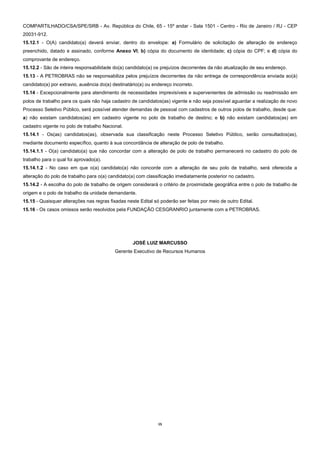 15
COMPARTILHADO/CSA/SPE/SRB - Av. República do Chile, 65 - 15º andar - Sala 1501 - Centro - Rio de Janeiro / RJ - CEP
20031-912.
15.12.1 - O(A) candidato(a) deverá enviar, dentro do envelope: a) Formulário de solicitação de alteração de endereço
preenchido, datado e assinado, conforme Anexo VI; b) cópia do documento de identidade; c) cópia do CPF; e d) cópia do
comprovante de endereço.
15.12.2 - São de inteira responsabilidade do(a) candidato(a) os prejuízos decorrentes da não atualização de seu endereço.
15.13 - A PETROBRAS não se responsabiliza pelos prejuízos decorrentes da não entrega de correspondência enviada ao(à)
candidato(a) por extravio, ausência do(a) destinatário(a) ou endereço incorreto.
15.14 - Excepcionalmente para atendimento de necessidades imprevisíveis e supervenientes de admissão ou readmissão em
polos de trabalho para os quais não haja cadastro de candidatos(as) vigente e não seja possível aguardar a realização de novo
Processo Seletivo Público, será possível atender demandas de pessoal com cadastros de outros polos de trabalho, desde que:
a) não existam candidatos(as) em cadastro vigente no polo de trabalho de destino; e b) não existam candidatos(as) em
cadastro vigente no polo de trabalho Nacional.
15.14.1 - Os(as) candidatos(as), observada sua classificação neste Processo Seletivo Público, serão consultados(as),
mediante documento específico, quanto à sua concordância de alteração de polo de trabalho.
15.14.1.1 - O(a) candidato(a) que não concordar com a alteração de polo de trabalho permanecerá no cadastro do polo de
trabalho para o qual foi aprovado(a).
15.14.1.2 - No caso em que o(a) candidato(a) não concorde com a alteração de seu polo de trabalho, será oferecida a
alteração do polo de trabalho para o(a) candidato(a) com classificação imediatamente posterior no cadastro.
15.14.2 - A escolha do polo de trabalho de origem considerará o critério de proximidade geográfica entre o polo de trabalho de
origem e o polo de trabalho da unidade demandante.
15.15 - Quaisquer alterações nas regras fixadas neste Edital só poderão ser feitas por meio de outro Edital.
15.16 - Os casos omissos serão resolvidos pela FUNDAÇÃO CESGRANRIO juntamente com a PETROBRAS.
JOSÉ LUIZ MARCUSSO
Gerente Executivo de Recursos Humanos
 