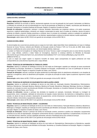 18
PETRÓLEO BRASILEIRO S.A. - PETROBRAS
PSP RH 2017.1
ANEXO III - QUADRO DE CARGOS, REQUISITOS, EXEMPLOS DE ATRIBUIÇÕES E REMUNERAÇÃO
CARGO DE NÍVEL SUPERIOR
CARGO: MÉDICO(A) DO TRABALHO JÚNIOR
Requisitos: certificado de conclusão ou diploma, devidamente registrado, de curso de graduação de nível superior, bacharelado, em Medicina,
e certificado de conclusão de curso de especialização em nível de pós-graduação em Medicina do Trabalho, reconhecidos pelo Ministério da
Educação, Secretarias ou Conselhos Estaduais de Educação. Registro no respectivo Conselho de Classe.
Exemplo de atribuições: acompanhar, participar e executar atividades relacionadas aos programas médicos e de saúde ocupacional,
ergonomia e vigilância epidemiológica, orientando com relação à preservação da saúde; atuar na análise de incidentes, desvios de saúde e
acidentes de trabalho, propondo medidas preventivas e corretivas; atuar no processo de contratação, auditoria e avaliação da qualidade de
prestação de serviços médicos, em conformidade com as diretrizes, regulamentação e práticas de mercado relativas à saúde suplementar.
Remuneração: salário básico de R$ 5.749,30 com garantia de remuneração mínima de R$ 9.786,14.
CARGOS DE NÍVEL MÉDIO
As denominações dos cursos técnicos previstos para os cargos de nível médio, objeto deste Edital, foram estabelecidas com base no Catálogo
Nacional de Cursos Técnicos, instituído pelo Ministério da Educação através da Portaria nº 870, de 16 de julho de 2008. Serão aceitos
diplomas e certificados de outros cursos técnicos, com denominações distintas, desde que:
a) constem na Tabela de Convergência do Catálogo Nacional de Cursos Técnicos e sejam convergentes para os cursos técnicos requeridos
para o cargo ofertado, conforme a citada Tabela de Convergência, disponível no endereço eletrônico do Ministério da Educação
(http://portal.mec.gov.br/index.php?option=com_docman&view=download&alias=41271-cnct-3-edicao-pdf&category_slug=maio-2016-
pdf&Itemid=30192); ou
b) para os cargos que exigem registro no respectivo Conselho de Classe, sejam acompanhados de registro profissional com título
correspondente aos cursos técnicos requeridos para o cargo ofertado.
CARGO: TÉCNICO(A) DE ENFERMAGEM DO TRABALHO JÚNIOR
Requisitos: diploma ou certificado de habilitação de técnico de nível médio em Enfermagem, expedido por instituição de ensino reconhecida
pelo Ministério da Educação, Secretarias ou Conselhos Estaduais de Educação, complementado por curso de qualificação de Auxiliar de
Enfermagem do Trabalho. Registro no respectivo Conselho de Classe, como Técnico.
Exemplo de atribuições: executar e participar de ações assistenciais de enfermagem dentro do atendimento ambulatorial, e em situações de
urgências e emergências, dentro do atendimento pré-hospitalar, e de ações de promoção de saúde, higiene ocupacional, ergonomia e saúde
ambiental.
Remuneração: salário básico de R$ 2.179,85 com garantia de remuneração mínima de R$ 3.681,63.
CARGO: TÉCNICO(A) DE INSPEÇÃO DE EQUIPAMENTOS E INSTALAÇÕES JÚNIOR
Requisitos: diploma ou certificado de habilitação de técnico de nível médio em: Automação Industrial, Eletroeletrônica, Eletromecânica,
Eletrônica, Eletrotécnica, Fabricação Mecânica, Mecânica, Mecânica de Precisão, Mecatrônica, Metalurgia, Metrologia, Química ou Soldagem,
expedido por instituição de ensino reconhecida pelo Ministério da Educação, Secretarias ou Conselhos Estaduais de Educação. Registro no
respectivo Conselho de Classe, como Técnico.
Exemplo de atribuições: executar e participar das atividades de inspeções em operação, manutenção, fabricação ou montagem de
equipamentos, dutos e instalações, calibração de instrumentos de inspeção, ensaios destrutivos, não destrutivos e metalográficos, testes de
pressão, de cálculo de taxa de corrosão e desempenho de equipamentos, controle dimensional e acompanhamento de tratamento térmico,
utilizando métodos, instrumentos e equipamentos adequados.
Remuneração: salário básico de R$ 2.626,73 com garantia de remuneração mínima de R$ 4.436,38.
CARGO: TÉCNICO(A) DE MANUTENÇÃO JÚNIOR - CALDEIRARIA
Requisitos: diploma ou certificado de habilitação de técnico de nível médio em: Eletromecânica, Fabricação Mecânica, Mecânica, Mecatrônica,
Metalurgia ou Soldagem, expedido por instituição de ensino reconhecida pelo Ministério da Educação, Secretarias ou Conselhos Estaduais de
Educação. Registro no respectivo Conselho de Classe, como Técnico.
Exemplo de atribuições: executar e participar das tarefas de manutenção corretiva, preventiva e preditiva nas instalações e equipamentos
industriais da sua área de especialização, empregando conhecimentos técnicos e operacionais específicos e complementares, de acordo com
as instruções técnicas, desenhos, normas e legislação pertinentes; executar a fiscalização técnica dos contratos de serviços.
Remuneração: salário básico de R$ 2.626,73 com garantia de remuneração mínima de R$ 4.436,38.
CARGO: TÉCNICO(A) DE MANUTENÇÃO JÚNIOR - ELÉTRICA
Requisitos: diploma ou certificado de habilitação de técnico de nível médio em: Eletroeletrônica, Eletromecânica ou Eletrotécnica, expedido
por instituição de ensino reconhecida pelo Ministério da Educação, Secretarias ou Conselhos Estaduais de Educação. Registro no respectivo
Conselho de Classe, como Técnico.
 
