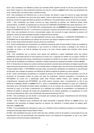 2
3.1.3 - O(A) candidato(a) com deficiência auditiva que necessitar utilizar aparelho auricular no dia das provas deverá enviar
laudo médico (original ou cópia autenticada) específico para esse fim, conforme subitem 3.1.4.1. Caso o(a) candidato(a) não
envie o referido laudo, não poderá utilizar o aparelho auricular.
3.1.4 - O(A) candidato(a) com deficiência que, no ato de inscrição, não declarar a opção de concorrer às vagas reservadas
para pessoas com deficiência e/ou não enviar laudo médico, conforme determinado nos subitens 3.1.2, 3.1.3, 3.1.4.1 e 3.1.5
deixará de concorrer às vagas reservadas às pessoas com deficiência e não poderá interpor recurso em favor de sua situação.
3.1.4.1 - O(A) candidato(a) que desejar concorrer às vagas reservadas às pessoas com deficiência deverá postar
correspondência, via SEDEX, ao Departamento de Concursos da FUNDAÇÃO CESGRANRIO (Rua Santa Alexandrina, 1011 -
Rio Comprido - Rio de Janeiro - RJ, CEP 20261-903), impreterivelmente, até o dia 05/09/2017 (mencionando Processo Seletivo
Público PETROBRAS PSP RH 2017.1), confirmando sua pretensão e anexando documentos conforme subitens 3.1.2 e 3.1.3.
3.1.5 - Caso o(a) candidato(a) não envie a documentação exigida, não concorrerá às vagas reservadas às pessoas com
deficiência, mesmo que tenha assinalado tal opção no Requerimento de Inscrição.
3.1.5.1 - O envio do laudo médico é de responsabilidade exclusiva do(a) candidato(a). A FUNDAÇÃO CESGRANRIO e a
PETROBRAS não se responsabilizam por qualquer tipo de extravio que impeça a chegada do laudo ao seu destino.
3.1.6 - O laudo médico deverá ser legível, sob pena de não ser considerado.
3.1.7 - Os(As) candidatos(as) que se declararem com deficiência participarão deste Processo Seletivo Público em igualdade de
condições com os(as) demais candidatos(as) no que concerne ao conteúdo das provas, à avaliação e aos critérios de
aprovação, ao horário e ao local de aplicação das provas e às notas mínimas exigidas para todos(as) os(as) demais
candidatos(as).
3.1.8 - O(A) candidato(a) que se inscrever como pessoa com deficiência e obtiver classificação dentro dos critérios
estabelecidos neste Edital figurará em lista específica de acordo com o cargo/polo de trabalho de sua opção e também na
listagem de classificação geral dos(as) candidatos(as) ao cargo/polo de trabalho de sua opção, onde constará a indicação de
que se trata de candidato(a) com deficiência, respeitado o cadastro esperado por cargo/polo de trabalho, conforme Anexo I.
3.1.9 - A inobservância do disposto nos subitens anteriores acarretará a exclusão do(a) candidato(a) da listagem específica das
vagas reservadas às pessoas com deficiência e sua inclusão apenas na listagem geral, caso não tenha sido eliminado(a) deste
Processo Seletivo Público. A PETROBRAS convocará, então, o(a) próximo(a) candidato(a) com deficiência ou o(a) próximo(a)
da lista geral, caso a listagem de pessoas com deficiência do referido cargo/polo de trabalho já se tenha esgotado.
3.1.10 - Os(As) candidatos(as) aprovados(as) na condição de pessoas com deficiência serão convocados(as), por meio de
documento de convocação enviado via postal com aviso de recebimento, conforme necessidade e conveniência da
PETROBRAS, de acordo com a classificação obtida neste Processo Seletivo Público, para avaliação por equipe
multiprofissional, designada pela PETROBRAS, que emitirá parecer conclusivo sobre o enquadramento ou não da sua
deficiência à legislação definida no subitem 3.1.1.1 e sobre a compatibilidade das atribuições do cargo com a deficiência,
observadas: a) as informações fornecidas pelo(a) candidato(a) no ato da inscrição; b) a natureza das atribuições e tarefas
essenciais do cargo ou da função a desempenhar; c) a viabilidade das condições de acessibilidade e de adequações do
ambiente de trabalho à execução das tarefas; d) a possibilidade de uso, pelo(a) candidato(a), de equipamentos ou outros
recursos que habitualmente utilize; e e) a Classificação Internacional de Doenças (CID-10).
3.1.10.1 - O(A) candidato(a) que não atender à convocação para avaliação pela equipe multiprofissional será eliminado(a),
sendo excluído(a) deste Processo Seletivo Público.
3.1.10.2 - Caso a deficiência do(a) candidato(a) não esteja enquadrada à legislação definida no subitem 3.1.1.1, o(a)
candidato(a) será excluído(a) da listagem específica de pessoas com deficiência e constará apenas da listagem geral,
observado o subitem 10.2.
3.1.10.3 - A incompatibilidade das atribuições do cargo com a deficiência do(a) candidato(a) acarretará sua contraindicação e
consequente eliminação deste Processo Seletivo Público.
3.1.10.4 - O(A) candidato(a) tem prazo de até 3 (três) dias úteis, contados a partir do dia posterior à comunicação de seu não
enquadramento e/ou sua contraindicação, para apresentar recurso, com assessoria de especialista, ou não, a seu critério,
contra parecer conclusivo da equipe multiprofissional.
 