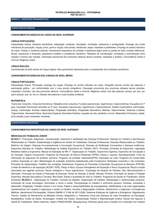 20
PETRÓLEO BRASILEIRO S.A. - PETROBRAS
PSP RH 2017.1
ANEXO IV - CONTEÚDOS PROGRAMÁTICOS
CONHECIMENTOS BÁSICOS
CONHECIMENTOS BÁSICOS DO CARGO DE NÍVEL SUPERIOR
LÍNGUA PORTUGUESA
Interpretação textual. Aspectos semânticos: adequação vocabular, denotação, conotação, polissemia e ambiguidade. Emprego dos sinais
indicativos de pontuação: vírgula, ponto, ponto e vírgula, dois-pontos, reticências, aspas, travessão e parênteses. Emprego do acento indicativo
de crase. Coesão e coerência textuais: mecanismos linguísticos de conexão e sequência lógica entre as partes do texto (coesão referencial,
lexical, sequencial e temporal); paralelismo sintático e paralelismo semântico. Relações de coordenação, correlação e subordinação entre
orações e termos das orações. Colocação pronominal dos pronomes oblíquos átonos (próclise, mesóclise e ênclise). Concordância verbal e
nominal. Regência verbal.
LÍNGUA INGLESA
Compreensão de texto escrito em língua inglesa. Itens gramaticais relevantes para a compreensão dos conteúdos semânticos.
CONHECIMENTOS BÁSICOS DOS CARGOS DE NÍVEL MÉDIO
LÍNGUA PORTUGUESA
Interpretação textual. Pontuação: emprego da vírgula. Emprego do acento indicativo de crase. Ortografia (escrita correta das palavras e
acentuação gráfica - em conformidade com o novo acordo ortográfico). Colocação pronominal dos pronomes oblíquos átonos (próclise,
mesóclise e ênclise). Uso dos pronomes relativos. Concordância verbal e nominal. Regência verbal. Uso das palavras: porque, por que, por
quê e porquê, que, se, há e a. Classes das palavras e suas funções sintáticas
MATEMÁTICA
Teoria dos Conjuntos. Conjuntos Numéricos. Relações entre conjuntos; Funções exponenciais, logarítmicas e trigonométricas. Equações de 1º
grau. Equações Polinomiais reduzidas ao 2º grau. Equações exponenciais, logarítmicas e trigonométricas; Análise Combinatória: permutação,
arranjo, combinação. Eventos independentes; Progressão Aritmética. Progressão Geométrica; Matrizes. Determinantes. Sistemas Lineares;
Trigonometria. Geometria Plana. Geometria Espacial; Geometria Analítica: equação da reta, parábola e círculo; Matemática Financeira: capital,
juros simples, juros compostos, montante.
CONHECIMENTOS ESPECÍFICOS
CONHECIMENTOS ESPECÍFICOS DO CARGO DE NÍVEL SUPERIOR
MÉDICO(A) DO TRABALHO JÚNIOR
BLOCO 1 - Prevenção, diagnóstico, caracterização, tratamento e reabilitação das Doenças Profissionais, Doenças do Trabalho e das Doenças
Relacionadas ao Trabalho. Epidemiologia e Vigilância em Saúde do Trabalhador: Doenças Profissionais, Doenças Relacionadas ao Trabalho,
Medicina de Viagem, Doenças Imunopreveníveis e Imunização Ocupacional, Doenças de Notificação Compulsória e Doenças endêmicas.
Ergonomia Aplicada ao Trabalho: Metodologia da Análise Ergonômica do Trabalho (AET). Principais Correntes de Ergonomia. Legislação
Brasileira relativa à Ergonomia. Manual de Aplicação da NR 17. Organização do Trabalho. Ergonomia Cognitiva, Ergonomia de Concepção e
de Correção. Higiene Ocupacional: Programa de Prevenção de Riscos Ambientais (PPRA); Gases e vapores; Aerodispersóides; Ficha de
informação de segurança de produtos químicos; Programa de proteção respiratória(PPR); Exposição ao ruído; Programa de conservação
auditiva; Exposição ao calor; Metodologias de avaliação ambiental estabelecidas pela Fundacentro; Radiações ionizantes e não ionizantes;
Princípios de radioproteção; Trabalho sob condições hiperbáricas; Programa de Prevenção à Exposição Ocupacional ao Benzeno (PPEOB);
Limites de tolerância e de exposição (ACGIH / MTE); Perigo e Risco; Grupos Homogêneos de Exposição e Risco Ocupacional; Riscos à saúde
associados aos agentes químicos, físicos, biológicos e riscos ergonômicos. Toxicologia da Indústria de Petróleo, Gás, Biocombustíveis e
Derivados. Promoção da Saúde e Prevenção de Doenças. Níveis de Atenção à Saúde: Atenção Primária, Promoção da Saúde e Proteção
Específica, Atenção Secundária e Terciária. Bem-Estar, Saúde e Qualidade de Vida no Trabalho. Programas de Saúde do Trabalhador. Saúde
Ambiental. BLOCO 2 - Organização do Trabalho: Conceito de trabalho; Organização de trabalho; Globalização e reestruturação produtiva;
Introdução de novas tecnologias; Automação e riscos à saúde; Psicopatologia do trabalho e sofrimento psíquico; Estresse, ansiedade e
depressão; Drogadição; Trabalho noturno e em turnos, Papéis e responsabilidades de empregadores, trabalhadores e de suas organizações
representativas com respeito à segurança e saúde no trabalho; Acordos e Negociações Coletivas. Atendimento a Urgências e Emergências
Médicas: Atendimento Pré-Hospitalar. Portaria GM/MS nº 2.048 de 05/11/2002. Sistemas Estaduais de Urgência e Emergência. Regulamento
Técnico. Gestão de Atendimento às Múltiplas Vítimas. Diagnóstico e Tratamento inicial das Doenças de maior Prevalência na População.
Bioestatística: Coleta de Dados. Amostragem. Análise dos Dados. Apresentação Tabular e Representação Gráfica. Estudo dos Agravos à
Saúde do Trabalhador. Séries históricas, Vigitel e PNAD-SAÚDE. Biossegurança: Diretrizes gerais para o trabalho em contenção com material
 