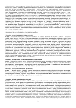 21
biológico; Manuseio e descarte de produtos biológicos; Gerenciamento de Resíduos de Serviços de Saúde; Sistemas regulatórios referentes à
Biossegurança no Brasil (Leis federais, Decretos federais, Resoluções ministeriais, Resoluções e Portarias da ANVISA, Instruções Normativas
da CTNBIO, NR-32 do MTE). BLOCO 3 - Gestão em Saúde e Sistemas de Gestão de Segurança e Saúde Ocupacional: Normas de
Certificação em SMS; Processos de Auditoria. Gestão de Custos em Saúde. Sistemas de Gestão Integrada de Segurança, Meio Ambiente e
Saúde (SMS). Legislação Previdenciária relacionada à Saúde e ao Acidente de Trabalho e Benefícios. Aposentadoria, LTCAT, PPP e NTEP
(Lei nº 8.213/91 e suas alterações, Instruções normativas do INSS; Decreto 3048/1999 e suas alterações. Legislação em Saúde e Segurança
no Trabalho: Normas Regulamentadoras; Portaria MTE nº 3.214/1978 e suas alterações; Política Nacional de Segurança e Saúde no Trabalho
(PNSST)- DECRETO Nº 7.602/2011; Normas Internacionais da Organização Internacional do Trabalho - OIT e respectivos decretos nacionais;
Convenção nº 139 - Prevenção e o Controle de Riscos Profissionais causados pelas Substâncias ou Agentes Cancerígenos (Decreto nº 157,
de 02/07/91); Convenção nº148 - Proteção dos Trabalhadores contra os Riscos Profissionais devidos à Contaminação do Ar, ao Ruído, às
Vibrações no Local de Trabalho ( Decreto nº 93.413, de 15/10/86); Convenção nº 155 - Segurança e Saúde dos Trabalhadores ( Decreto nº
1254, de 29/09/94); Convenção nº 161 - Serviços de Saúde do Trabalho ( Decreto nº 127, de 22/05/91). Legislação para inclusão de pessoa
com deficiência: Estatuto da Pessoa com Deficiência (Lei 13.146, de 06/07/15). Legislação relacionada a planos e seguros privados de
assistência à saúde: Lei nº 9.656/98 e suas alterações, Portarias do Ministério da Saúde, Resoluções e Instruções Normativas da Agência
Nacional de Saúde Suplementar; Diretrizes e Regulamentação Relativa à Saúde Suplementar. Noções de auditoria médica. Noções de Direitos
Civil e Criminal relacionados à Saúde.
CONHECIMENTOS ESPECÍFICOS DOS CARGOS DE NÍVEL MÉDIO
TÉCNICO(A) DE ENFERMAGEM DO TRABALHO JÚNIOR
BLOCO 1 - Atendimento Pré-Hospitalar a urgências e emergências em acidentes. Atendimento Pré-Hospitalar a urgências e emergências
Clínicas. Portaria GM/MS nº 2.048 de 05/11/2002 e suas atualizações. Programa de Controle Médico e Saúde Ocupacional (PCMSO). Riscos
Físicos, Químicos, Biológicos e Ergonômicos relacionados com o meio ambiente e a saúde do trabalhador. Conceitos e Princípios de
Epidemiologia: doenças profissionais, doenças relacionadas ao trabalho e doenças de notificação compulsória. Equipamentos de Proteção
Individual e Coletiva - EPI e EPC. Noções de Toxicologia da Indústria de Petróleo, Gás, Biocombustíveis e Derivados. Fundamentos de Gestão
de Segurança, Meio Ambiente e Saúde. Programas de Promoção da Saúde. Políticas públicas de saúde do Adulto. Política Nacional de
Segurança e Saúde no Trabalho, Decreto Nº 7.602, de 7 de novembro de 2011, e suas atualizações. BLOCO 2 - Normas Regulamentadoras
do Ministério do Trabalho e Emprego. Princípios de Biossegurança em Saúde. Métodos de Desinfecção e Esterilização de Materiais e
Equipamentos de Saúde. Farmacologia Aplicada à Enfermagem. Regulamentação do Exercício Profissional de Enfermagem (Lei Federal Nº
7.498/86) e suas atualizações. O Código de Ética dos Profissionais de Enfermagem. Fundamentos de enfermagem. Imunização do adulto.
Rede de frios. BLOCO 3 - Anatomia e Fisiologia Humana. Atuação da Enfermagem nos aspectos Sociais e Psicológicos da saúde do
trabalhador. Enfermagem Clínica. Enfermagem em Saúde Pública. Organização do Processo de Trabalho em Enfermagem. Noções de
Nutrição e Dietética. Organização, Estrutura, Finalidades e Atribuições do Serviço de Saúde do Trabalhador. Microbiologia e Parasitologia. Lei
Orgânica da Saúde (Lei n. º 8.080 de 1990 e suas atualizações).
TÉCNICO(A) DE INSPEÇÃO DE EQUIPAMENTOS E INSTALAÇÕES JÚNIOR
BLOCO 1 - Eletroquímica; Desenho Técnico; Dilatação térmica; Sistema Internacional de Unidades; Estática; Dinâmica; Metrologia; Funções
Químicas; Medição de temperatura e suas escalas; Conversão de Unidades. BLOCO 2 - Aço Carbono - Diagrama de Equilíbrio; Hidrostática;
Eletricidade básica; Ondas mecânicas e eletromagnéticas; Reações de óxido-redução. BLOCO 3 - Transferência de calor; Estequiometria;
Hidrocarbonetos; Soldagem - Eletrodo revestido e TIG; Mudanças de estado; Calorimetria.
TÉCNICO(A) DE MANUTENÇÃO JÚNIOR – CALDEIRARIA
BLOCO 1 - Tecnologia Mecânica; Ensaios de materiais; Resistência dos materiais; Conceitos de Manutenção; Processos de Fabricação;
Processos de soldagem; Metrologia. BLOCO 2 - Metalurgia (somente diagrama ferro-carbono); Metalografia (morfologia básica de aço carbono
como ferrita, perlita e cementita); Tratamentos térmicos; Materiais de construção mecânica. BLOCO 3 - Desenho técnico; Ajustagem e controle
geométrico; Sistemas da qualidade; Organização do trabalho e normas técnicas.
TÉCNICO(A) DE MANUTENÇÃO JÚNIOR – ELÉTRICA
BLOCO 1 - Simbologia e diagramas elétricos: unifilares e trifilares, esquemas de acionamento e controle. Noções básicas de circuitos elétricos
de corrente contínua. Noções básicas de circuitos elétricos de corrente alternada: corrente e tensão senoidais, valor eficaz e valor de pico.
Potência e energia elétrica: potência ativa, reativa e aparente, fator de potência e correção do fator de potência. Circuitos monofásicos e
trifásicos: tensão de linha, tensão de fase e ligação estrela/triângulo. Noções básicas de eletromagnetismo. Funcionamento básico e aplicação
de máquinas elétricas: transformadores, máquinas síncronas, máquinas de corrente contínua e motores de indução. Dispositivos de proteção
de baixa tensão. Acionamentos e comando de motores elétricos. Conceitos básicos de segurança e higiene do trabalho. Equipamentos de
proteção individual e coletiva com ênfase em eletricidade. Interpretação e análise de projetos elétricos. BLOCO 2 - Fundamentos de Medidas
elétricas. Utilização de instrumentos de medição e testes elétricos: corrente, tensão, potência e isolação. Funcionamento básico e aplicação de
retificadores, baterias e no-braaks. Instalações elétricas de baixa tensão. Redes aéreas e instalações elétricas de 1,0 kV a 17,5 Kv. BLOCO 3 -
Grandezas elétricas e magnéticas e Sistema Internacional de Unidades. Conhecimentos de aterramento de equipamentos. Conceitos básicos
de sistemas de proteção contra descargas atmosféricas (SPDA). Conhecimentos básicos da norma ABNT NBR-5410. Conceitos básicos de
manutenção elétrica. Conceitos básicos de eletrônica analógica e digital. Conceitos básicos de diagramas lógicos. Conceitos básicos de
 