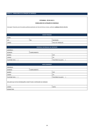 24
ANEXO VI - FORMULÁRIO DE ALTERAÇÃO DE ENDEREÇO
PETROBRAS - PSP RH 2017.1
FORMULÁRIO DE ALTERAÇÃO DE ENDEREÇO
Instrução: Preencha este formulário preferencialmente em letra de forma e envie, conforme subitens 15.12 e 15.12.1.
DADOS PESSOAIS
NOME:
CPF: RG: INSCRIÇÃO:
CARGO: POLO DE TRABALHO:
ENDEREÇO INFORMADO NA INSCRIÇÃO
ENDEREÇO:
NÚMERO: COMPLEMENTO:
BAIRRO: CEP:
CIDADE: UF:
TELEFONE FIXO: ( ) TELEFONE CELULAR: ( )
NOVO ENDEREÇO
ENDEREÇO:
NÚMERO: COMPLEMENTO:
BAIRRO: CEP:
CIDADE: UF:
TELEFONE FIXO: ( ) TELEFONE CELULAR: ( )
DECLARO QUE ESTAS INFORMAÇÕES CONSTITUEM A EXPRESSÃO DA VERDADE.
CIDADE: DATA:
ASSINATURA:
 