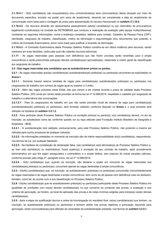 3
3.1.10.4.1 - O(A) candidato(a) não enquadrado(a) e/ou contraindicado(a) será comunicado(a) dessa situação por meio de
documento específico, enviado via postal com aviso de recebimento, devendo ser considerada a data do recebimento da
comunicação como base para a contagem do prazo para apresentação do recurso mencionado no subitem 3.1.10.4.
3.1.10.4.2 - Os recursos deverão ser apresentados pessoalmente pelo(a) candidato(a) ou por intermédio de procurador(a)
legalmente constituído(a) na Unidade da PETROBRAS que conduziu a realização da avaliação pela equipe multiprofissional,
constando as seguintes informações: nome e endereço completos, telefone para contato, Cadastro de Pessoa Física (CPF),
identidade, cargo/polo de trabalho, classificação, motivo da eliminação e argumentação e/ou documentos que poderão, a
critério da Comissão Examinadora, servir como base para justificar a reversão da eliminação.
3.1.10.4.3 - A Comissão Examinadora deste Processo Seletivo Público constitui-se em última instância para recursos, sendo
soberana em suas decisões, razão pela qual não caberão recursos adicionais.
3.1.11 - As vagas reservadas para pessoas com deficiência que não forem providas serão revertidas para a ampla
concorrência e serão preenchidas pelos(as) demais candidatos(as) aprovados(as), observada a ordem geral de classificação
por cargo/polo de trabalho.
3.2 - Das vagas reservadas aos candidatos que se autodeclararem pretos ou pardos.
3.2.1 - As vagas reservadas aos(às) candidatos(as) autodeclarados(as) pretos(as) ou pardos(as) encontram-se explicitadas no
Anexo I.
3.2.1.1 - Somente haverá reserva imediata de vagas para candidatos(as) autodeclarados pretos(as) ou pardos(as) nos
cargos/polos de trabalho com número de vagas igual ou superior a 3 (três).
3.2.1.2 - Além das vagas previstas neste Edital, das que vierem a ser criadas durante o prazo de validade deste Processo
Seletivo Público, 20% (vinte por cento) serão providas na forma da Lei nº 12.990/2014, respeitado o cadastro por cargo/polo de
trabalho e a alternância das convocações.
3.2.1.2.1 - Para os cargos/polos de trabalho em que não existe previsão inicial de reserva de vaga para candidatos(as)
autodeclarados(as) pretos(as) ou pardos(as), será formado cadastro conforme disposto no Anexo I, o qual somente será
utilizado na hipótese do subitem 3.2.1.2.
3.2.2 - Para participar deste Processo Seletivo Público na condição preto(a) ou pardo(a), o(a) candidato(a) deverá, no ato da
inscrição, se autodeclarar como tal, conforme quesito cor ou raça utilizado pela Fundação Instituto Brasileiro de Geografia e
Estatística - IBGE.
3.2.2.1 - A autodeclaração terá validade, exclusivamente, para este Processo Seletivo Público, não podendo a mesma ser
utilizada para outros processos de qualquer natureza.
3.2.2.2 - As informações prestadas no momento da inscrição são de inteira responsabilidade do(a) candidato(a), respondendo,
nos termos da Lei, por qualquer falsidade.
3.2.2.3 - Na hipótese de constatação de declaração falsa, o(a) candidato(a) será eliminado(a) do Processo Seletivo Público e,
se tiver sido admitido(a) ou readmitido(a), ficará sujeito(a) à anulação de seu contrato de trabalho, após procedimento
administrativo em que lhe sejam assegurados o contraditório e a ampla defesa, sem prejuízo de outras sanções cabíveis,
conforme previsto pelo artigo 2º, parágrafo único, da Lei nº 12.990/2014.
3.2.2.4 - O(A) candidato(a) que, quando da inscrição, não declarar a opção em concorrer às vagas reservadas aos
candidatos(as) pretos(a) ou pardos(as), concorrerá apenas às vagas destinadas à ampla concorrência.
3.2.3 - Os(As) candidatos(as) que, na inscrição, se autodeclararem pretos(as) ou pardos(as) concorrerão concomitantemente
às vagas reservadas e às vagas destinadas à ampla concorrência, bem como às de pessoa com deficiência caso se declarem,
também, como tal, de acordo com a sua classificação no Processo Seletivo Público.
3.2.4 - Os(As) candidatos(as) que se autodeclararem pretos(as) ou pardos(as) participarão deste Processo Seletivo Público em
igualdade de condições com os(as) demais candidatos(as) no que concerne ao conteúdo das provas, à avaliação e aos
critérios de aprovação, ao horário, ao local de aplicação das provas e às notas mínimas exigidas para todos(as) os(as) demais
candidatos(as).
3.2.5 - Após a etapa de qualificação técnica e antes da homologação do resultado final, os(as) candidatos(as) que tenham, na
inscrição, se autodeclarado pretos(as) ou pardos(as) e tenham obtido nas provas objetivas a pontuação requerida para
aprovação, serão convocados(as) para aferição da veracidade da autodeclaração prestada, nos termos do subitem 3.2.5.1.
 
