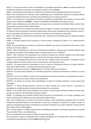 4
3.2.5.1 - A convocação se dará por ordem de classificação e em quantitativo equivalente ao dobro do cadastro esperado para
candidatos(as) pretos(as) ou pardos(as), por cargo/polo de trabalho, conforme Anexo I.
3.2.5.2 - A veracidade da autodeclaração será verificada por Comissão específica designada pela Petrobras para este fim.
3.2.5.3 - Para o procedimento de verificação, os(as) candidatos(as) que se autodeclararam pretos(as) ou pardos(as) deverão
se apresentar pessoalmente perante a Comissão, sendo especificamente convocados para este fim.
3.2.5.4 - A convocação para o procedimento de aferição de veracidade da autodeclaração será realizada por meio de Edital
específico a ser divulgado em 31/10/2017, na página da FUNDAÇÃO CESGRANRIO (www.cesgranrio.org.br).
3.2.5.5 - Os(as) candidatos(as) que não atenderem à convocação para o procedimento de verificação tratado neste item serão
eliminados(as) do presente Processo Seletivo Público.
3.2.5.6 - O procedimento de verificação será filmado para fins de registro de avaliação e tais filmagens serão de uso exclusivo
da Petrobras. Serão eliminados(as) do presente Processo Seletivo Público os(as) candidatos(as) que se recusarem a assinar o
termo de autorização da filmagem e/ou que se retirarem do procedimento de verificação sem autorização.
3.2.5.7 - Para aferição da veracidade da autodeclaração serão considerados pela Comissão apenas os aspectos fenotípicos
dos(as) candidatos(as).
3.2.5.8 - A Comissão Específica será composta por 5 (cinco) membros, distribuídos por gênero, cor e, preferencialmente,
naturalidade.
3.2.5.9 - Será considerado(a) como preto(a) ou pardo(a) o(a) candidato(a) que assim for reconhecido por pelo menos 2 (dois)
membros da Comissão avaliadora.
3.2.5.10 - Os(as) candidatos(as) que não forem considerados(as) pretos(as) ou pardos(as) pela Comissão avaliadora serão
eliminados(as) do presente Processo Seletivo Público, conforme previsto na Lei nº 12.990/2014.
3.2.5.11 - O(A) candidato(a) não enquadrado(a) como preto(a) ou pardo(a) pela Comissão avaliadora será comunicado(a)
dessa situação no site da Fundação Cesgranrio, em até dois dias úteis após a aferição pela Comissão.
3.2.5.11.1 - O(A) candidato(a) terá prazo de até 3 (três) dias úteis, contados a partir do dia posterior à divulgação no site da
Fundação Cesgranrio da decisão quanto ao seu não enquadramento, para apresentar recurso.
3.2.5.11.2 - Os recursos deverão ser apresentados por meio do campo de Interposição de Recursos, na página referente a
este Processo Seletivo Público, no endereço eletrônico (www.cesgranrio.org.br).
3.2.5.11.3 - Após o período indicado no subitem 3.2.5.11.1, não serão aceitos recursos adicionais.
3.2.5.11.4 - Os recursos serão analisados por Comitê Recursal específico, designado pela Petrobras e composto por 5 (cinco)
membros.
3.2.5.11.5 - Terá o recurso deferido e, portanto, será considerado(a) como preto(a) ou pardo(a), o(a) candidato(a) que assim for
reconhecido por pelo menos 2 (dois) membros do Comitê Recursal.
3.2.5.11.6 - As decisões dos recursos serão disponibilizadas na página da Fundação Cesgranrio, na área pessoal do(a)
candidato(a).
3.2.5.11.7 - O Comitê Recursal específico constitui-se em última instância para recursos relativos à participação de
candidato(a) na condição de preto(a) ou pardo(a), sendo soberano em suas decisões.
3.2.5.12 - O não enquadramento do(a) candidato(a) como preto(a) ou pardo(a) pelas Comissões avaliadoras previstas neste
item não se configura em ato discriminatório de qualquer natureza.
3.2.5.13 - As avaliações das Comissões previstas neste item quanto ao enquadramento ou não do(a) candidato(a) como
preto(a) ou pardo(a) terão validade apenas para este Processo Seletivo Público.
3.2.6 - O(A) candidato(a) que se inscrever como preto(a) ou pardo(a) e obtiver classificação e aprovação dentro dos critérios
estabelecidos neste Edital figurará em lista específica de acordo com o cargo/polo de trabalho de sua opção e também na
listagem de classificação geral dos(as) candidatos(as) ao cargo/polo de trabalho de sua opção, observado os limites previstos
pelos subitens 3.2.1.2.1, 10.2 e Anexo I.
3.2.7 - Somente figurarão na listagem específica final de candidatos(as) pretos(as) ou pardos(as) aprovados(as) no presente
Processo Seletivo Público, o(a) candidato(a) que:
a) tiver se autodeclarado como preto(a) ou pardo(a) no momento da inscrição;
b) for aprovado(a) na etapa de qualificação técnica e obtenha classificação que o(a) habilite para a etapa de verificação da
autenticidade da autodeclaração, conforme subitem 3.2.5 deste Edital;
 
