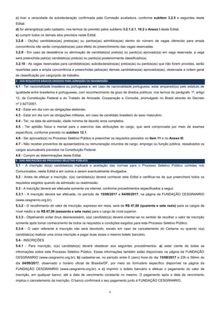5
c) tiver a veracidade da autodeclaração confirmada pela Comissão avaliadora, conforme subitem 3.2.5 e seguintes deste
Edital;
d) for abrangido(a) pelo cadastro, nos termos do previsto pelos subitens 3.2.1.2.1, 10.2 e Anexo I deste Edital;
e) cumprir todos os demais atos previstos neste Edital.
3.2.8 - Os(As) candidatos(as) pretos(as) ou pardos(as) admitidos(as) dentro do número de vagas oferecido para ampla
concorrência não serão computados(as) para efeito do preenchimento das vagas reservadas.
3.2.9 - Em caso de desistência ou eliminação de candidato(a) preto(a) ou pardo(a) aprovado(a) em vaga reservada, a vaga
será preenchida pelo(a) candidato(a) preto(a) ou pardo(a) posteriormente classificado(a).
3.2.10 - As vagas reservadas para candidatos(as) autodeclarados(as) pretos(as) ou pardos(as) que não forem providas, serão
revertidas para a ampla concorrência e preenchidas pelos(as) demais candidatos(as) aprovados(as), observada a ordem geral
de classificação por cargo/polo de trabalho.
4 - DOS REQUISITOS BÁSICOS EXIGIDOS PARA ADMISSÃO OU READMISSÃO
4.1 - Ter nacionalidade brasileira ou portuguesa e, em caso de nacionalidade portuguesa, estar amparado(a) pelo estatuto de
igualdade entre brasileiros e portugueses, com reconhecimento de gozo de direitos políticos, nos termos do parágrafo 1º, artigo
12, da Constituição Federal e do Tratado de Amizade, Cooperação e Consulta, promulgado no Brasil através do Decreto
nº 3.927/2001.
4.2 - Estar em dia com as obrigações eleitorais.
4.3 - Estar em dia com as obrigações militares, em caso de candidato brasileiro do sexo masculino.
4.4 - Ter, na data de admissão, idade mínima de dezoito anos completos.
4.5 - Ter aptidão física e mental para o exercício das atribuições do cargo, que será comprovada por meio de exames
específicos, conforme previsto no subitem 12.1.
4.6 - Ser aprovado(a) no Processo Seletivo Público e preencher os requisitos previstos no item 11 e no Anexo III.
4.7 - Não receber proventos de aposentadoria ou remuneração oriundos de cargo, emprego ou função pública, ressalvados os
cargos acumuláveis previstos na Constituição Federal.
4.8 - Cumprir as determinações deste Edital.
5 - DAS INSCRIÇÕES NO PROCESSO SELETIVO PÚBLICO
5.1 - A inscrição do(a) candidato(a) implicará a aceitação das normas para o Processo Seletivo Público contidas nos
Comunicados, neste Edital e em outros a serem eventualmente divulgados.
5.2 - Antes de efetuar a inscrição, o(a) candidato(a) deverá conhecer este Edital e certificar-se de que preencherá todos os
requisitos exigidos quando da admissão ou readmissão.
5.3 - A inscrição deverá ser efetuada somente via internet, conforme procedimentos especificados a seguir.
5.3.1 - A inscrição deverá ser efetuada, no período de 15/08/2017 a 04/09/2017, na página da FUNDAÇÃO CESGRANRIO
(www.cesgranrio.org.br).
5.3.2 - O recolhimento do valor de inscrição, expresso em reais, será de R$ 47,00 (quarenta e sete reais) para os cargos de
nível médio e de R$ 67,00 (sessenta e sete reais) para o cargo de nível superior.
5.3.3 - Objetivando evitar ônus desnecessário, o(a) candidato(a) deverá orientar-se no sentido de recolher o valor de inscrição
somente após tomar conhecimento de todos os requisitos e condições exigidos para este Processo Seletivo Público.
5.3.4 - O valor referente à inscrição não será devolvido, exceto em caso de cancelamento do Certame ou quando o(a)
candidato(a) realizar uma única inscrição e pagar duas vezes o mesmo boleto bancário.
5.4 - INSCRIÇÕES
5.4.1 - Para inscrição, o(a) candidato(a) deverá obedecer aos seguintes procedimentos: a) estar ciente de todas as
informações sobre este Processo Seletivo Público. Essas informações também estão disponíveis na página da FUNDAÇÃO
CESGRANRIO (www.cesgranrio.org.br); b) cadastrar-se, no período entre 0 (zero) hora do dia 15/08/2017 e 23h e 59min do
dia 04/09/2017, observado o horário oficial de Brasília/DF, por meio do formulário específico disponível na página da
FUNDAÇÃO CESGRANRIO (www.cesgranrio.org.br); e c) imprimir o boleto bancário e efetuar o pagamento do valor de
inscrição, em qualquer banco, até a data de vencimento constante no mesmo. O pagamento após a data de vencimento
implica o cancelamento da inscrição. O banco confirmará o seu pagamento junto à FUNDAÇÃO CESGRANRIO.
 