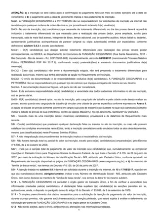 6
ATENÇÃO: a) a inscrição só será válida após a confirmação do pagamento feito por meio do boleto bancário até a data do
vencimento; e b) o pagamento após a data de vencimento implica o não acatamento da inscrição.
5.4.2 - A FUNDAÇÃO CESGRANRIO e a PETROBRAS não se responsabilizam por solicitações de inscrição via internet não
recebidas por quaisquer motivos de ordem técnica ou por procedimento indevido do(a) usuário(a).
5.4.3 - No ato da inscrição, o(a) candidato(a) que necessite de tratamento diferenciado no dia das provas deverá requerê-lo
indicando o tratamento diferenciado de que necessita para a realização das provas (ledor, prova ampliada, auxílio para
transcrição, sala de mais fácil acesso, intérprete de libras, tempo adicional, uso de aparelho auditivo, leitura labial ou lactante),
apresentando justificativas acompanhadas de parecer (original ou cópia autenticada) emitido por especialista, conforme
definido no subitem 5.4.3.1, exceto para lactante.
5.4.3.1 - O(A) candidato(a) que desejar solicitar tratamento diferenciado para realização das provas deverá postar
correspondência, via SEDEX, ao Departamento de Concursos da FUNDAÇÃO CESGRANRIO (Rua Santa Alexandrina, 1011 -
Rio Comprido - Rio de Janeiro - RJ, CEP 20261-903), impreterivelmente, até o dia 04/09/2017 (mencionando Processo Seletivo
Público PETROBRAS PSP RH 2017.1), confirmando sua(s) pretensão(ões) e anexando documentos justificativos da(s)
mesma(s).
5.4.3.2 - Caso o(a) candidato(a) não envie a documentação exigida, não terá preparado o tratamento diferenciado para
realização das provas, mesmo que tenha assinalado tal opção no Requerimento de Inscrição.
5.4.3.3 - O envio da documentação é de responsabilidade exclusiva do(a) candidato(a). A FUNDAÇÃO CESGRANRIO e a
PETROBRAS não se responsabilizam por qualquer tipo de extravio que impeça a chegada da mesma ao seu destino.
5.4.3.4 - A documentação deverá ser legível, sob pena de não ser considerada.
5.4.4 - É de exclusiva responsabilidade do(a) candidato(a) a veracidade dos dados cadastrais informados no ato de inscrição,
sob as penas da lei.
5.4.5 - O(A) candidato(a) deverá optar, no ato da inscrição, pelo cargo/polo de trabalho e pela cidade onde deseja realizar as
provas, exceto quando seu cargo/polo de trabalho já vincular uma cidade de provas específica conforme expresso no Anexo II.
A opção de cidade de provas somente ocorrerá em cargos cujo polo de trabalho seja Sudeste no qual o(a) candidato(a) deverá
indicar a cidade de provas de sua preferência, dentre as opções Macaé/RJ, Rio de Janeiro/RJ, Santos/SP ou Vitória/ES.
5.5 - Havendo mais de uma inscrição pelo(a) mesmo(a) candidato(a), prevalecerá a de data/hora de Requerimento mais
recente.
5.6 - Os(As) candidatos(as) que prestarem qualquer declaração falsa ou inexata no ato da inscrição, ou caso não possam
satisfazer às condições enumeradas neste Edital, terão a inscrição cancelada e serão anulados todos os atos dela decorrentes,
mesmo que classificados(as) neste Processo Seletivo Público.
5.7 - A não integralização dos procedimentos de inscrição implica a insubsistência da inscrição.
5.8 - Não haverá isenção total ou parcial do valor da inscrição, exceto para os(as) candidatos(as) amparados(as) pelo Decreto
nº 6.593, de 2 de outubro de 2008.
5.8.1 - Fará jus à isenção total de pagamento do valor da inscrição o(a) candidato(a) que, cumulativamente: a) comprovar
inscrição no Cadastro Único para Programas Sociais do Governo Federal, de que trata o Decreto nº 6.135, de 26 de junho de
2007, por meio de indicação do Número de Identificação Social - NIS, atribuído pelo Cadastro Único, conforme apontado no
Requerimento de Inscrição disponível na página da FUNDAÇÃO CESGRANRIO (www.cesgranrio.org.br); e b) for membro de
“família de baixa renda”, nos termos do Decreto nº 6.135, de 26 de junho de 2007.
5.9 - A isenção tratada no subitem 5.8.1 deverá ser solicitada durante a inscrição via internet, de 15 a 17/08/2017, ocasião em
que o(a) candidato(a) deverá, obrigatoriamente, indicar o seu Número de Identificação Social - NIS, atribuído pelo Cadastro
Único, bem como declarar-se membro de “família de baixa renda”, nos termos da letra “b” do mesmo subitem.
5.10 - A FUNDAÇÃO CESGRANRIO irá consultar o órgão gestor do Cadastro Único, a fim de verificar a veracidade das
informações prestadas pelo(a) candidato(a). A declaração falsa sujeitará o(a) candidato(a) às sanções previstas em lei,
aplicando-se, ainda, o disposto no parágrafo único do artigo 10 do Decreto nº 83.936, de 6 de setembro de 1979.
5.11 - O simples preenchimento dos dados necessários para a solicitação da isenção de pagamento do valor de inscrição,
durante o prazo previsto, não garante ao(à) interessado(a) a isenção pleiteada, que estará sujeita à análise e deferimento da
solicitação por parte da FUNDAÇÃO CESGRANRIO e do órgão gestor do Cadastro Único.
5.12 - Não serão aceitos, após o envio, acréscimos ou alterações nas informações prestadas.
 