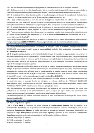7
5.13 - Não será aceita solicitação de isenção de pagamento do valor de inscrição via fax ou via correio eletrônico.
5.14 - O não cumprimento de uma das etapas fixadas, a falta ou a inconformidade de alguma informação ou documentação, ou
a solicitação apresentada fora do período determinado implicará a eliminação automática deste processo de isenção.
5.15 - O resultado preliminar da análise dos pedidos de isenção de pagamento do valor de inscrição será divulgado no dia
23/08/2017, via internet, na página da FUNDAÇÃO CESGRANRIO (www.cesgranrio.org.br).
5.16 - O(A) candidato(a) poderá, a partir da data de divulgação da relação citada no subitem anterior, contestar o
indeferimento, até o dia 24/08/2017, por meio do campo de Interposição de Recursos, na página referente a este Processo
Seletivo Público no endereço eletrônico (www.cesgranrio.org.br). Após esse período, não serão aceitos recursos adicionais.
5.17 - O resultado da análise dos pedidos de isenção de pagamento do valor de inscrição deferidos, após contestação, será
divulgado no dia 29/08/2017, via internet, na página da FUNDAÇÃO CESGRANRIO (www.cesgranrio.org.br).
5.18 - Para ter acesso aos resultados das análises, os(as) interessados(as) poderão, ainda, consultar a Central de Atendimento
da FUNDAÇÃO CESGRANRIO, pelo telefone 0800 701 2028, no período de 29/08 a 04/09/2017, nos dias úteis, das 09 às 17
horas, horário oficial de Brasília/DF.
5.19 - Os(As) candidatos(as) cujas solicitações de isenção do valor de inscrição tiverem sido indeferidas poderão efetuar a
inscrição, no período de 29/08 a 04/09/2017, e efetuar o pagamento até a data de vencimento do boleto bancário.
6 - DA CONFIRMAÇÃO DE INSCRIÇÃO
6.1 - Os(As) candidatos(as) devem verificar a Confirmação de Inscrição, a partir de 27/09/2017, na página da FUNDAÇÃO
CESGRANRIO (www.cesgranrio.org.br), sendo de responsabilidade exclusiva do(a) candidato(a) a impressão do Cartão
de Confirmação de Inscrição.
6.2 - É obrigação do(a) candidato(a) conferir, no Cartão de Confirmação de Inscrição, os seguintes dados: nome; número do
documento de identidade, sigla do órgão expedidor e Estado emitente; CPF; data de nascimento; sexo; cargo/polo de trabalho
em que se inscreveu; cidade de provas; e, quando for o caso, a informação de tratar-se de pessoa que demande tratamento
diferenciado para a realização das provas e/ou esteja concorrendo às vagas reservadas para pessoas com deficiência e/ou
vagas destinadas a pessoas pretas ou pardas.
6.3 - Caso haja inexatidão na informação relativa ao cargo/polo de trabalho, cidade de provas e/ou em relação à sua eventual
condição de pessoa que demande tratamento diferenciado para a realização das provas e/ou esteja concorrendo às vagas
reservadas para pessoas com deficiência e/ou às vagas destinadas a pessoas pretas ou pardas, os(as) candidatos(as)
deverão entrar em contato com a FUNDAÇÃO CESGRANRIO, pelo telefone 0800 701 2028, das 09 às 17 horas, horário oficial
de Brasília/DF, ou pelo e-mail concursos@cesgranrio.org.br, nos dias 28 ou 29/09/2017.
6.4 - Os eventuais erros de digitação no nome, número/órgão expedidor ou Estado emitente do documento de identidade, data
de nascimento, sexo, e endereço deverão ser corrigidos no endereço eletrônico da FUNDAÇÃO CESGRANRIO
(www.cesgranrio.org.br), de acordo com as instruções constantes da página correspondente ao Processo Seletivo Público
PETROBRAS PSP RH 2017.1, até o terceiro dia útil após a aplicação das provas.
6.5 - O(A) candidato(a) não poderá alegar desconhecimento dos horários ou dos locais de realização das provas como
justificativa de sua ausência. O não comparecimento às provas, qualquer que seja o motivo, será considerado como
desistência do(a) candidato(a) e resultará em sua eliminação deste Processo Seletivo Público.
6.6 - Não serão prestadas, por telefone, informações a respeito de datas, locais e horários de realização das provas, exceto o
disposto no subitem 6.3.
7 - DA ETAPA DE QUALIFICAÇÃO TÉCNICA
7.1 - Para o cargo de nível superior
7.1.1 – ETAPA ÚNICA - Constituída de provas objetivas de Conhecimentos Básicos, com 20 questões, e de
Conhecimentos Específicos, com 50 questões, totalizando 70 questões objetivas, cada uma valendo 1 (um) ponto. A prova
objetiva de Conhecimentos Básicos, de caráter eliminatório e, apenas para eventuais desempates, classificatório, será
composta de Língua Portuguesa (10 questões) e de Língua Inglesa (10 questões). A prova objetiva de Conhecimentos
Específicos, de caracteres eliminatório e classificatório, terá 50 questões divididas em 3 blocos:
BLOCO 1, composto por 20 questões;
BLOCO 2, composto por 15 questões;
BLOCO 3, composto por 15 questões.
 
