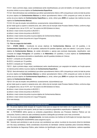 8
7.1.1.1 - Após a primeira etapa, os(as) candidatos(as) serão classificados(as), por polo de trabalho, em função apenas do total
de pontos obtidos na prova objetiva de Conhecimentos Específicos.
7.1.1.2 - Será eliminado(a) o(a) candidato(a) que obtiver aproveitamento inferior a 50% (cinquenta por cento) do total de pontos
da prova objetiva de Conhecimentos Básicos ou obtiver aproveitamento inferior a 50% (cinquenta por cento) do total de
pontos da prova objetiva de Conhecimentos Específicos ou, ainda, obtiver grau ZERO em qualquer das matérias da prova
objetiva de Conhecimentos Básicos.
7.1.1.3 - Em caso de empate, terá preferência, sucessivamente, o(a)candidato(a) que:
a) tiver idade igual ou superior a sessenta anos, até o último dia de inscrição neste Processo Seletivo Público, conforme artigo
27, parágrafo único, da Lei 10.741, de 1º de outubro de 2003 (Estatuto do Idoso);
b) obtiver o maior número de pontos no BLOCO 1;
c) obtiver o maior número de pontos no BLOCO 2;
d) obtiver o maior número de pontos na prova objetiva de Conhecimentos Básicos;
e) obtiver o maior número de pontos em Língua Portuguesa;
f) for mais idoso(a).
7.2 - Para os cargos de nível médio
7.2.1 – ETAPA ÚNICA - Constituída de provas objetivas de Conhecimentos Básicos, com 20 questões, e de
Conhecimentos Específicos, com 40 questões, totalizando 60 questões objetivas, cada uma valendo 1 (um) ponto. A prova
objetiva de Conhecimentos Básicos, de caráter eliminatório e, apenas para eventuais desempates, classificatório, será
composta de Língua Portuguesa (10 questões) e de Matemática (10 questões). A prova objetiva de Conhecimentos
Específicos, de caracteres eliminatório e classificatório, terá 40 questões divididas em 3 blocos:
BLOCO 1, composto por 20 questões;
BLOCO 2, composto por 10 questões;
BLOCO 3, composto por 10 questões.
7.2.1.1 - Após a primeira etapa, os(as) candidatos(as) serão classificados(as), por cargo/polo de trabalho, em função apenas
do total de pontos obtidos na prova objetiva de Conhecimentos Específicos.
7.2.1.2 - Será eliminado(a) o(a) candidato(a) que obtiver aproveitamento inferior a 50% (cinquenta por cento) do total de pontos
da prova objetiva de Conhecimentos Básicos ou obtiver aproveitamento inferior a 50% (cinquenta por cento) do total de
pontos da prova objetiva de Conhecimentos Específicos ou, ainda, obtiver grau ZERO em qualquer das matérias da prova
objetiva de Conhecimentos Básicos.
7.2.1.3 - Em caso de empate, terá preferência, sucessivamente, o(a)candidato(a) que:
a) tiver idade igual ou superior a sessenta anos, até o último dia de inscrição neste Processo Seletivo Público, conforme artigo
27, parágrafo único, da Lei 10.741, de 1º de outubro de 2003 (Estatuto do Idoso);
b) obtiver o maior número de pontos no BLOCO 1;
c) obtiver o maior número de pontos no BLOCO 2;
d) obtiver o maior número de pontos na prova objetiva de Conhecimentos Básicos;
e) obtiver o maior número de pontos em Língua Portuguesa;
f) for mais idoso(a).
8 - DAS NORMAS E PROCEDIMENTOS RELATIVOS À REALIZAÇÃO DAS PROVAS
8.1 - As provas objetivas terão duração de 4 (quatro) horas para os cargos de nível médio e de 4 (quatro) horas e 30 (trinta)
minutos para o cargo de nível superior, tendo por base os conteúdos programáticos especificados no Anexo IV.
8.2 - A PETROBRAS define apenas os conteúdos programáticos referentes aos Processos Seletivos Públicos por ela
conduzidos, ficando a critério de cada candidato(a) escolher a bibliografia que entender como mais conveniente.
8.3 - As provas serão realizadas, obrigatoriamente, nos locais previstos nos Cartões de Confirmação de Inscrição disponíveis
na página da FUNDAÇÃO CESGRANRIO (www.cesgranrio.org.br).
8.4 - Somente será admitido(a) à sala de provas o(a) candidato(a) que estiver munido(a) de documento oficial de identidade
com foto do(a) candidato(a). Serão considerados documentos de identidade: carteiras expedidas pelos Comandos Militares,
pelas Secretarias de Segurança Pública, pelos Institutos de Identificação e pelos Corpos de Bombeiros; carteiras expedidas
 