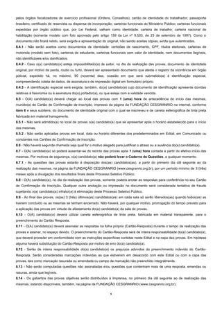 9
pelos órgãos fiscalizadores de exercício profissional (Ordens, Conselhos); cartão de identidade do trabalhador; passaporte
brasileiro; certificado de reservista ou dispensa de incorporação; carteiras funcionais do Ministério Público; carteiras funcionais
expedidas por órgão público que, por Lei Federal, valham como identidade; carteira de trabalho; carteira nacional de
habilitação (somente modelo com foto aprovado pelo artigo 159 da Lei nº 9.503, de 23 de setembro de 1997). Como o
documento não ficará retido, será exigida a apresentação do original, não sendo aceitas cópias, ainda que autenticadas.
8.4.1 - Não serão aceitos como documentos de identidade: certidões de nascimento, CPF, títulos eleitorais, carteiras de
motorista (modelo sem foto), carteiras de estudante, carteiras funcionais sem valor de identidade, nem documentos ilegíveis,
não identificáveis e/ou danificados.
8.4.2 - Caso o(a) candidato(a) esteja impossibilitado(a) de exibir, no dia de realização das provas, documento de identidade
original, por motivo de perda, roubo ou furto, deverá ser apresentado documento que ateste o registro da ocorrência em órgão
policial, expedido há, no máximo, 90 (noventa) dias, ocasião em que será submetido(a) à identificação especial,
compreendendo coleta de dados, de assinatura e de impressão digital em formulário próprio.
8.4.3 - A identificação especial será exigida, também, do(a) candidato(a) cujo documento de identificação apresente dúvidas
relativas à fisionomia ou à assinatura do(a) portador(a), ou que esteja com a validade vencida.
8.5 - O(A) candidato(a) deverá chegar ao local das provas com 1 (uma) hora de antecedência do início das mesmas,
munido(a) de Cartão de Confirmação de Inscrição, impresso da página da FUNDAÇÃO CESGRANRIO na internet, conforme
item 6 e seus subitens; do documento de identidade original com o qual se inscreveu e de caneta esferográfica de tinta preta
fabricada em material transparente.
8.5.1 - Não será admitido(a) no local de provas o(a) candidato(a) que se apresentar após o horário estabelecido para o início
das mesmas.
8.5.2 - Não serão aplicadas provas em local, data ou horário diferentes dos predeterminados em Edital, em Comunicado ou
constantes nos Cartões de Confirmação de Inscrição.
8.6 - Não haverá segunda chamada seja qual for o motivo alegado para justificar o atraso ou a ausência do(a) candidato(a).
8.7 - O(A) candidato(a) só poderá ausentar-se do recinto das provas após 1 (uma) hora contada a partir do efetivo início das
mesmas. Por motivos de segurança, o(a) candidato(a) não poderá levar o Caderno de Questões, a qualquer momento.
8.7.1 - As questões das provas estarão à disposição dos(as) candidatos(as), a partir do primeiro dia útil seguinte ao da
realização das mesmas, na página da FUNDAÇÃO CESGRANRIO (www.cesgranrio.org.br), por um período mínimo de 3 (três)
meses após a divulgação dos resultados finais deste Processo Seletivo Público.
8.8 - O(A) candidato(a), no dia da realização das provas, somente poderá anotar as respostas para conferência no seu Cartão
de Confirmação de Inscrição. Qualquer outra anotação ou impressão no documento será considerada tentativa de fraude
sujeitando o(a) candidato(a) infrator(a) à eliminação deste Processo Seletivo Público.
8.9 - Ao final das provas, os(as) 3 (três) últimos(as) candidatos(as) em cada sala só serão liberados(as) quando todos(as) as
tiverem concluído ou as mesmas se tenham encerrado. Não haverá, por qualquer motivo, prorrogação do tempo previsto para
a aplicação das provas em virtude de afastamento do(a) candidato(a) da sala de provas.
8.10 - O(A) candidato(a) deverá utilizar caneta esferográfica de tinta preta, fabricada em material transparente, para o
preenchimento do Cartão Resposta.
8.11 - O(A) candidato(a) deverá assinalar as respostas na folha própria (Cartão-Resposta) durante o tempo de realização das
provas e assinar, no espaço devido. O preenchimento do Cartão-Resposta será de inteira responsabilidade do(a) candidato(a),
que deverá proceder em conformidade com as instruções específicas contidas neste Edital e na capa das provas. Em hipótese
alguma haverá substituição do Cartão-Resposta por motivo de erro do(a) candidato(a).
8.12 - Serão de inteira responsabilidade do(a) candidato(a) os prejuízos advindos do preenchimento indevido do Cartão-
Resposta. Serão consideradas marcações indevidas as que estiverem em desacordo com este Edital ou com a capa das
provas, tais como marcação rasurada ou emendada ou campo de marcação não preenchido integralmente.
8.13 - Não serão computadas questões não assinaladas e/ou questões que contenham mais de uma resposta, emendas ou
rasuras, ainda que legíveis.
8.14 - Os gabaritos das provas objetivas serão distribuídos à Imprensa, no primeiro dia útil seguinte ao de realização das
mesmas, estando disponíveis, também, na página da FUNDAÇÃO CESGRANRIO (www.cesgranrio.org.br).
 