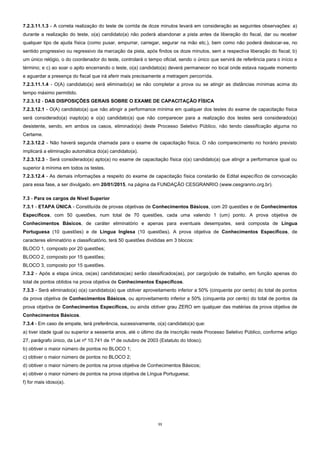 11 
7.2.3.11.1.3 - A correta realização do teste de corrida de doze minutos levará em consideração as seguintes observações: a) durante a realização do teste, o(a) candidato(a) não poderá abandonar a pista antes da liberação do fiscal, dar ou receber qualquer tipo de ajuda física (como puxar, empurrar, carregar, segurar na mão etc.), bem como não poderá deslocar-se, no sentido progressivo ou regressivo da marcação da pista, após findos os doze minutos, sem a respectiva liberação do fiscal; b) um único relógio, o do coordenador do teste, controlará o tempo oficial, sendo o único que servirá de referência para o início e término; e c) ao soar o apito encerrando o teste, o(a) candidato(a) deverá permanecer no local onde estava naquele momento e aguardar a presença do fiscal que irá aferir mais precisamente a metragem percorrida. 
7.2.3.11.1.4 - O(A) candidato(a) será eliminado(a) se não completar a prova ou se atingir as distâncias mínimas acima do tempo máximo permitido. 
7.2.3.12 - DAS DISPOSIÇÕES GERAIS SOBRE O EXAME DE CAPACITAÇÃO FÍSICA 
7.2.3.12.1 - O(A) candidato(a) que não atingir a performance mínima em qualquer dos testes do exame de capacitação física será considerado(a) inapto(a) e o(a) candidato(a) que não comparecer para a realização dos testes será considerado(a) desistente, sendo, em ambos os casos, eliminado(a) deste Processo Seletivo Público, não tendo classificação alguma no Certame. 
7.2.3.12.2 - Não haverá segunda chamada para o exame de capacitação física. O não comparecimento no horário previsto implicará a eliminação automática do(a) candidato(a). 
7.2.3.12.3 - Será considerado(a) apto(a) no exame de capacitação física o(a) candidato(a) que atingir a performance igual ou superior à mínima em todos os testes. 
7.2.3.12.4 - As demais informações a respeito do exame de capacitação física constarão de Edital específico de convocação para essa fase, a ser divulgado, em 20/01/2015, na página da FUNDAÇÃO CESGRANRIO (www.cesgranrio.org.br). 
7.3 - Para os cargos de Nível Superior 
7.3.1 - ETAPA ÚNICA - Constituída de provas objetivas de Conhecimentos Básicos, com 20 questões e de Conhecimentos Específicos, com 50 questões, num total de 70 questões, cada uma valendo 1 (um) ponto. A prova objetiva de Conhecimentos Básicos, de caráter eliminatório e apenas para eventuais desempates, será composta de Língua Portuguesa (10 questões) e de Língua Inglesa (10 questões). A prova objetiva de Conhecimentos Específicos, de caracteres eliminatório e classificatório, terá 50 questões divididas em 3 blocos: 
BLOCO 1, composto por 20 questões; 
BLOCO 2, composto por 15 questões; 
BLOCO 3, composto por 15 questões. 
7.3.2 - Após a etapa única, os(as) candidatos(as) serão classificados(as), por cargo/polo de trabalho, em função apenas do total de pontos obtidos na prova objetiva de Conhecimentos Específicos. 
7.3.3 - Será eliminado(a) o(a) candidato(a) que obtiver aproveitamento inferior a 50% (cinquenta por cento) do total de pontos da prova objetiva de Conhecimentos Básicos, ou aproveitamento inferior a 50% (cinquenta por cento) do total de pontos da prova objetiva de Conhecimentos Específicos, ou ainda obtiver grau ZERO em qualquer das matérias da prova objetiva de Conhecimentos Básicos. 
7.3.4 - Em caso de empate, terá preferência, sucessivamente, o(a) candidato(a) que: 
a) tiver idade igual ou superior a sessenta anos, até o último dia de inscrição neste Processo Seletivo Público, conforme artigo 27, parágrafo único, da Lei nº 10.741 de 1º de outubro de 2003 (Estatuto do Idoso); 
b) obtiver o maior número de pontos no BLOCO 1; 
c) obtiver o maior número de pontos no BLOCO 2; 
d) obtiver o maior número de pontos na prova objetiva de Conhecimentos Básicos; 
e) obtiver o maior número de pontos na prova objetiva de Língua Portuguesa; 
f) for mais idoso(a). 
 
