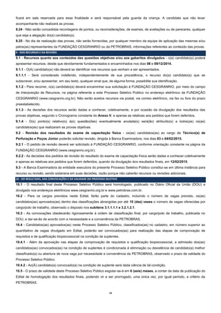 14 
ficará em sala reservada para essa finalidade e será responsável pela guarda da criança. A candidata que não levar acompanhante não realizará as provas. 
8.24 - Não serão concedidas recontagens de pontos, ou reconsiderações, de exames, de avaliações ou de pareceres, qualquer que seja a alegação do(a) candidato(a). 
8.25 - No dia de realização das provas, não serão fornecidas, por qualquer membro da equipe de aplicação das mesmas e/ou pelos(as) representantes da FUNDAÇÃO CESGRANRIO ou da PETROBRAS, informações referentes ao conteúdo das provas. 9 - DOS RECURSOS E DA REVISÃO 
9.1 - Recursos quanto aos conteúdos das questões objetivas e/ou aos gabaritos divulgados - o(a) candidato(a) poderá apresentar recursos, desde que devidamente fundamentados e encaminhados nos dias 08 e 09/12/2014. 9.1.1 - O(A) candidato(a) não deverá se identificar nos recursos que venham a ser apresentados. 9.1.1.1 - Será considerado indeferido, independentemente de sua procedência, o recurso do(a) candidato(a) que se subscrever, e/ou apresentar, em seu texto, qualquer sinal que, de alguma forma, possibilite sua identificação. 
9.1.2 - Para recorrer, o(a) candidato(a) deverá encaminhar sua solicitação à FUNDAÇÃO CESGRANRIO, por meio do campo de Interposição de Recursos, na página referente a este Processo Seletivo Público no endereço eletrônico da FUNDAÇÃO CESGRANRIO (www.cesgranrio.org.br). Não serão aceitos recursos via postal, via correio eletrônico, via fax ou fora do prazo preestabelecido. 
9.1.3 - As decisões dos recursos serão dadas a conhecer, coletivamente, e por ocasião da divulgação dos resultados das provas objetivas, segundo o Cronograma constante do Anexo V, e apenas as relativas aos pedidos que forem deferidos. 
9.1.4 - O(s) ponto(s) relativo(s) à(s) questão(ões) eventualmente anulada(s) será(ão) atribuído(s) a todos(as) os(as) candidatos(as) que realizaram as provas objetivas. 
9.2 - Revisão dos resultados do exame de capacitação física - os(as) candidatos(as) ao cargo de Técnico(a) de Perfuração e Poços Júnior poderão solicitar revisão, dirigida à Banca Examinadora, nos dias 03 e 04/02/2015. 9.2.1 - O pedido de revisão deverá ser solicitado à FUNDAÇÃO CESGRANRIO, conforme orientação constante na página da FUNDAÇÃO CESGRANRIO (www.cesgranrio.org.br). 
9.2.2 - As decisões dos pedidos de revisão do resultado do exame de capacitação física serão dadas a conhecer coletivamente e apenas as relativas aos pedidos que forem deferidos, quando da divulgação dos resultados finais, em 12/02/2015. 
9.3 - A Banca Examinadora da entidade executora do presente Processo Seletivo Público constitui-se em última instância para recurso ou revisão, sendo soberana em suas decisões, razão porque não caberão recursos ou revisões adicionais. 10 - DO RESULTADO, DAS CONVOCAÇÕES E DA VALIDADE DO PROCESSO SELETIVO 
10.1 - O resultado final deste Processo Seletivo Público será homologado, publicado no Diário Oficial da União (DOU) e divulgado nos endereços eletrônicos www.cesgranrio.org.br e www.petrobras.com.br. 
10.2 - Para os cargos previstos neste Edital, farão parte do cadastro, incluindo o número de vagas previsto, os(as) candidatos(as) aprovados(as) dentro das classificações abrangidas por até 10 (dez) vezes o número de vagas oferecidas por cargo/polo de trabalho, observado o disposto nos subitens 3.1.1.1.1 e 3.2.1.2.1. 
10.3 - As convocações obedecerão rigorosamente à ordem de classificação final, por cargo/polo de trabalho, publicada no DOU, e dar-se-ão de acordo com a necessidade e a conveniência da PETROBRAS. 
10.4 - Candidatos(as) aprovados(as) neste Processo Seletivo Público, classificados(as) no cadastro, em número superior ao quantitativo de vagas divulgado em Edital, poderão ser convocados(as) para realização das etapas de comprovação de requisitos e de qualificação biopsicossocial na condição de suplentes. 
10.4.1 - Além da aprovação nas etapas de comprovação de requisitos e qualificação biopsicossocial, a admissão dos(as) candidatos(as) convocados(as) na condição de suplentes é condicionada à eliminação ou desistência de candidato(a) melhor classificado(a) ou abertura de nova vaga por necessidade e conveniência da PETROBRAS, observado o prazo de validade do Processo Seletivo Público. 
10.4.2 - Ao(À) candidato(a) convocado(a) na condição de suplente será dada ciência de tal condição. 
10.5 - O prazo de validade deste Processo Seletivo Público esgotar-se-á em 6 (seis) meses, a contar da data de publicação do Edital de homologação dos resultados finais, podendo vir a ser prorrogado, uma única vez, por igual período, a critério da PETROBRAS. 
 