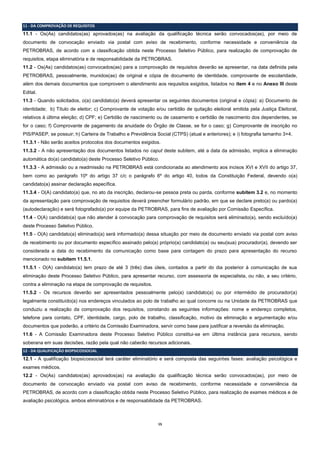 15 
11 - DA COMPROVAÇÃO DE REQUISITOS 
11.1 - Os(As) candidatos(as) aprovados(as) na avaliação da qualificação técnica serão convocados(as), por meio de documento de convocação enviado via postal com aviso de recebimento, conforme necessidade e conveniência da PETROBRAS, de acordo com a classificação obtida neste Processo Seletivo Público, para realização de comprovação de requisitos, etapa eliminatória e de responsabilidade da PETROBRAS. 
11.2 - Os(As) candidatos(as) convocados(as) para a comprovação de requisitos deverão se apresentar, na data definida pela PETROBRAS, pessoalmente, munidos(as) de original e cópia de documento de identidade, comprovante de escolaridade, além dos demais documentos que comprovem o atendimento aos requisitos exigidos, listados no item 4 e no Anexo III deste Edital. 
11.3 - Quando solicitados, o(a) candidato(a) deverá apresentar os seguintes documentos (original e cópia): a) Documento de identidade; b) Título de eleitor; c) Comprovante de votação e/ou certidão de quitação eleitoral emitida pela Justiça Eleitoral, relativos à última eleição; d) CPF; e) Certidão de nascimento ou de casamento e certidão de nascimento dos dependentes, se for o caso; f) Comprovante de pagamento da anuidade do Órgão de Classe, se for o caso; g) Comprovante de inscrição no PIS/PASEP, se possuir; h) Carteira de Trabalho e Previdência Social (CTPS) (atual e anteriores); e i) fotografia tamanho 3×4. 
11.3.1 - Não serão aceitos protocolos dos documentos exigidos. 
11.3.2 - A não apresentação dos documentos listados no caput deste subitem, até a data da admissão, implica a eliminação automática do(a) candidato(a) deste Processo Seletivo Público. 
11.3.3 - A admissão ou a readmissão na PETROBRAS está condicionada ao atendimento aos incisos XVI e XVII do artigo 37, bem como ao parágrafo 10º do artigo 37 c/c o parágrafo 6º do artigo 40, todos da Constituição Federal, devendo o(a) candidato(a) assinar declaração específica. 
11.3.4 - O(A) candidato(a) que, no ato da inscrição, declarou-se pessoa preta ou parda, conforme subitem 3.2 e, no momento da apresentação para comprovação de requisitos deverá preencher formulário padrão, em que se declare preto(a) ou pardo(a) (autodeclaração) e será fotografado(a) por equipe da PETROBRAS, para fins de avaliação por Comissão Específica. 
11.4 - O(A) candidato(a) que não atender à convocação para comprovação de requisitos será eliminado(a), sendo excluído(a) deste Processo Seletivo Público. 
11.5 - O(A) candidato(a) eliminado(a) será informado(a) dessa situação por meio de documento enviado via postal com aviso de recebimento ou por documento específico assinado pelo(a) próprio(a) candidato(a) ou seu(sua) procurador(a), devendo ser considerada a data do recebimento da comunicação como base para contagem do prazo para apresentação do recurso mencionado no subitem 11.5.1. 
11.5.1 - O(A) candidato(a) tem prazo de até 3 (três) dias úteis, contados a partir do dia posterior à comunicação de sua eliminação deste Processo Seletivo Público, para apresentar recurso, com assessoria de especialista, ou não, a seu critério, contra a eliminação na etapa de comprovação de requisitos. 
11.5.2 - Os recursos deverão ser apresentados pessoalmente pelo(a) candidato(a) ou por intermédio de procurador(a) legalmente constituído(a) nos endereços vinculados ao polo de trabalho ao qual concorre ou na Unidade da PETROBRAS que conduziu a realização da comprovação dos requisitos, constando as seguintes informações: nome e endereço completos, telefone para contato, CPF, identidade, cargo, polo de trabalho, classificação, motivo da eliminação e argumentação e/ou documentos que poderão, a critério da Comissão Examinadora, servir como base para justificar a reversão da eliminação. 
11.6 - A Comissão Examinadora deste Processo Seletivo Público constitui-se em última instância para recursos, sendo soberana em suas decisões, razão pela qual não caberão recursos adicionais. 12 - DA QUALIFICAÇÃO BIOPSICOSSOCIAL 
12.1 - A qualificação biopsicossocial terá caráter eliminatório e será composta das seguintes fases: avaliação psicológica e exames médicos. 
12.2 - Os(As) candidatos(as) aprovados(as) na avaliação da qualificação técnica serão convocados(as), por meio de documento de convocação enviado via postal com aviso de recebimento, conforme necessidade e conveniência da PETROBRAS, de acordo com a classificação obtida neste Processo Seletivo Público, para realização de exames médicos e de avaliação psicológica, ambos eliminatórios e de responsabilidade da PETROBRAS. 
 