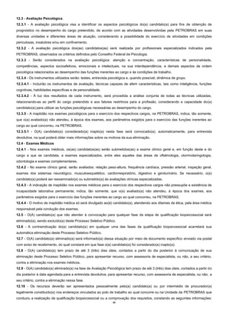 16 
12.3 - Avaliação Psicológica. 
12.3.1 - A avaliação psicológica visa a identificar os aspectos psicológicos do(a) candidato(a) para fins de obtenção de prognóstico no desempenho do cargo pretendido, de acordo com as atividades desenvolvidas pela PETROBRAS em suas diversas unidades e diferentes áreas de atuação, considerando a possibilidade do exercício de atividades em condições periculosas, insalubres e/ou em confinamento. 
12.3.2 - A avaliação psicológica dos(as) candidatos(as) será realizada por profissionais especializados indicados pela PETROBRAS, observados os critérios definidos pelo Conselho Federal de Psicologia. 
12.3.3 - Serão considerados na avaliação psicológica: atenção e concentração, características de personalidade, competências, aspectos socioafetivos, emocionais e intelectuais, na sua interdependência, e demais aspectos de ordem psicológica relacionados ao desempenho das funções inerentes ao cargo e às condições de trabalho. 
12.3.4 - Os instrumentos utilizados serão: testes, entrevista psicológica e, quando possível, dinâmica de grupo. 
12.3.4.1 - Incluirão os instrumentos de avaliação, técnicas capazes de aferir características, tais como inteligência, funções cognitivas, habilidades específicas e de personalidade. 
12.3.4.2 - À luz dos resultados de cada instrumento, será procedida a análise conjunta de todas as técnicas utilizadas, relacionando-as ao perfil do cargo pretendido e aos fatores restritivos para a profissão, considerando a capacidade do(a) candidato(a) para utilizar as funções psicológicas necessárias ao desempenho do cargo. 
12.3.5 - A inaptidão nos exames psicológicos para o exercício dos respectivos cargos, na PETROBRAS, indica, tão somente, que o(a) avaliado(a) não atendeu, à época dos exames, aos parâmetros exigidos para o exercício das funções inerentes ao cargo ao qual concorreu, na PETROBRAS. 
12.3.5.1 - O(A) candidato(a) considerado(a) inapto(a) nesta fase será convocado(a), automaticamente, para entrevista devolutiva, na qual poderá obter mais informações sobre os motivos da sua eliminação. 
12.4 - Exames Médicos 
12.4.1 - Nos exames médicos, os(as) candidatos(as) serão submetidos(as) a exame clínico geral e, em função deste e do cargo a que se candidata, a exames especializados, entre eles aqueles das áreas de oftalmologia, otorrinolaringologia, odontologia e exames complementares. 
12.4.2 - No exame clínico geral, serão avaliados: relação peso-altura, frequência cardíaca, pressão arterial, inspeção geral, exames dos sistemas neurológico, musculoesquelético, cardiorrespiratório, digestivo e geniturinário. Se necessário, o(a) candidato(a) poderá ser reexaminado(a) ou submetido(a) às avaliações clínicas especializadas. 
12.4.3 - A indicação de inaptidão nos exames médicos para o exercício dos respectivos cargos não pressupõe a existência de incapacidade laborativa permanente; indica, tão somente, que o(a) avaliado(a) não atendeu, à época dos exames, aos parâmetros exigidos para o exercício das funções inerentes ao cargo ao qual concorreu, na PETROBRAS. 
12.4.4 - O motivo de inaptidão médica só será divulgado ao(à) candidato(a), atendendo aos ditames da ética, pela área médica responsável pela condução dos exames. 
12.5 - O(A) candidato(a) que não atender à convocação para qualquer fase da etapa de qualificação biopsicossocial será eliminado(a), sendo excluído(a) deste Processo Seletivo Público. 
12.6 - A contraindicação do(a) candidato(a) em qualquer uma das fases da qualificação biopsicossocial acarretará sua automática eliminação deste Processo Seletivo Público. 
12.7 - O(A) candidato(a) eliminado(a) será informado(a) dessa situação por meio de documento específico enviado via postal com aviso de recebimento, do qual constará em que fase o(a) candidato(a) foi considerado(a) inapto(a). 
12.8 - O(A) candidato(a) tem prazo de até 3 (três) dias úteis, contados a partir do dia posterior à comunicação de sua eliminação deste Processo Seletivo Público, para apresentar recurso, com assessoria de especialista, ou não, a seu critério, contra a eliminação nos exames médicos. 
12.9 - O(A) candidato(a) eliminado(a) na fase de Avaliação Psicológica tem prazo de até 3 (três) dias úteis, contados a partir do dia posterior à data agendada para a entrevista devolutiva, para apresentar recurso, com assessoria de especialista, ou não, a seu critério, contra a eliminação nessa fase. 
12.10 - Os recursos deverão ser apresentados pessoalmente pelo(a) candidato(a) ou por intermédio de procurador(a) legalmente constituído(a) nos endereços vinculados ao polo de trabalho ao qual concorre ou na Unidade da PETROBRAS que conduziu a realização de qualificação biopsicossocial ou a comprovação dos requisitos, constando as seguintes informações:  