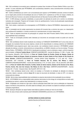 18 
15.6 - O(A) candidato(a) convocado(a) para a realização de qualquer fase vinculada ao Processo Seletivo Público e que não a atender, no prazo estipulado pela PETROBRAS, será considerado(a) desistente, sendo automaticamente excluído(a) deste Processo Seletivo Público. 
15.7 - Os(As) candidatos(as) que vierem a ser convocados(as) para ingresso na PETROBRAS assinarão contrato de trabalho que se regerá pelos preceitos da Consolidação das Leis do Trabalho (CLT), sujeitando-se ao Plano de Cargos e Salários, às Normas de Recursos Humanos e aos planos de Desenvolvimento de Recursos Humanos (DRH) da PETROBRAS. 
15.7.1 - O DRH abrange as seguintes modalidades, as quais podem ser aplicadas de acordo com a carreira e as atividades realizadas pelo empregado: Programa de Formação, Cursos de aperfeiçoamento, Cursos de pós-graduação (especialização, mestrado e doutorado), dentre outras. 
15.8 - Será vedada a readmissão de ex-empregado(a), da PETROBRAS ou Sistema PETROBRAS, dispensado(a) por justa causa. 
15.9 - A contratação será de caráter experimental nos primeiros 90 (noventa) dias, ao término dos quais, se o desempenho do(a) profissional for satisfatório, o contrato converter-se-á, automaticamente, em prazo indeterminado. 
15.10 - Todas as despesas decorrentes da participação em qualquer fase deste Processo Seletivo Público serão de inteira responsabilidade do(a) candidato(a). 
15.11 - Todas as convocações previstas serão realizadas por documento de convocação enviado via postal com aviso de recebimento. 
15.12 - O(A) candidato(a) deverá manter atualizado seu endereço na FUNDAÇÃO CESGRANRIO até 5 (cinco) dias antes da divulgação dos resultados finais das provas objetivas, através de link disponibilizado no endereço eletrônico da FUNDAÇÃO CESGRANRIO (www.cesgranrio.org.br). Após esse período, o(a) candidato(a) deverá comunicar à PETROBRAS qualquer alteração de endereço, enviando, exclusivamente por correspondência, via SEDEX, indicando, por fora do envelope: “Processo Seletivo Público - PETROBRAS - PSP RH 2014.2 (atualização de endereço)”, para os endereços a seguir, conforme respectivo polo de trabalho: a) Polo de Trabalho Macaé: COMPARTILHADO/RBC/SPE - Avenida Rui Barbosa, nº 2.390, 4º andar - Alto dos Cajueiros, Macaé/RJ, CEP 27915-012; b) Polos de Trabalho Estado da Paraíba, Estado de Alagoas, Estado de Pernambuco, Estado de Sergipe, Estado do Amazonas, Estado do Ceará, Estado do Pará, Estado do Rio Grande do Norte, Salvador: COMPARTILHADO/RNNE/SPE - Avenida Antônio Carlos Magalhães, nº 1.113, sala 102 - Pituba - Salvador/BA, CEP 41830-900; c) Polos de Trabalho Nacional, Rio de Janeiro, São Mateus e Vitória: COMPARTILHADO/RSUD/SPE/SREC - Avenida Almirante Barroso, nº 81, 31º andar- Centro - Rio de Janeiro/RJ, CEP 20031- 004; e d) Polos de Trabalho Belo Horizonte, Curitiba, Estado de Santa Catarina, Estado do Rio Grande do Sul, Mauá, Paulínia, Santos, São José dos Campos, São Mateus do Sul e São Paulo: COMPARTILHADO/RSPS/SPE - Avenida Paulista, 901 - 9º andar - Cerqueira César, São Paulo/SP, CEP 01311-100. 
15.12.1 - O(A) candidato(a) deverá enviar, dentro do envelope: a) Formulário de solicitação de alteração de endereço preenchido, datado e assinado, conforme Anexo VI; b) cópia do documento de identidade; c) cópia do CPF; e d) cópia do comprovante de endereço. 
15.12.2 - São de inteira responsabilidade do(a) candidato(a) os prejuízos decorrentes da não atualização de seu endereço. 
15.13 - A PETROBRAS não se responsabiliza pelos prejuízos decorrentes da não entrega de correspondência enviada ao(à) candidato(a) por extravio, ausência do(a) destinatário(a) ou endereço incorreto. 
15.14 - A legislação com entrada em vigor após a data de publicação deste Edital, bem como as alterações em dispositivos legais e normativos a ele posteriores, não serão objeto de avaliação, salvo se listadas nos objetos de avaliação constantes nos conteúdos programáticos. 
15.15 - Quaisquer alterações nas regras fixadas neste Edital só poderão ser feitas por meio de outro Edital. 
15.16 - Os casos omissos serão resolvidos pela FUNDAÇÃO CESGRANRIO juntamente com a PETROBRAS. 
ANTÔNIO SÉRGIO OLIVEIRA SANTANA 
Gerente Executivo de Recursos Humanos 
 