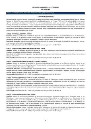 25 
PETRÓLEO BRASILEIRO S.A. - PETROBRAS 
PSP RH 2014.2 
ANEXO III - QUADRO DE CARGOS, REQUISITOS, EXEMPLOS DE ATRIBUIÇÕES E REMUNERAÇÃO 
CARGOS DE NÍVEL MÉDIO 
As denominações dos cursos técnicos previstos para os cargos de nível médio, objeto deste Edital, foram estabelecidas com base no Catálogo Nacional de Cursos Técnicos, instituído pelo Ministério da Educação através da Portaria nº 870, de 16 de julho de 2008. Serão aceitos diplomas e certificados de outros cursos técnicos, com denominações distintas, desde que: a) constem na Tabela de Convergência do Catálogo Nacional de Cursos Técnicos e sejam convergentes para os cursos técnicos requeridos para o cargo ofertado, conforme a citada Tabela de Convergência, disponível no endereço eletrônico do Ministério da Educação (http://pronatec.mec.gov.br/cnct/anexos.php); ou b) para os cargos que exigem registro no respectivo Conselho de Classe, sejam acompanhados de registro profissional com título correspondente aos cursos técnicos requeridos para o cargo ofertado. 
CARGO: TÉCNICO(A) AMBIENTAL JÚNIOR 
Requisito: diploma ou certificado de habilitação de técnico de nível médio em Meio Ambiente, ou em Controle Ambiental, ou em Biotecnologia, ou em Florestas, ou em Análises Químicas, ou em Química, ou em Saneamento, ou em Hidrologia, expedido por instituição de ensino reconhecida pelo Ministério da Educação, Secretarias ou Conselhos Estaduais de Educação. 
Exemplo de atribuições: executar e participar de programas de controle de poluição, de otimização da utilização da água, energia e insumos, e dos processos de licenciamento e autorizações ambientais. 
Remuneração: salário básico de R$ 2.073,87 com garantia de remuneração mínima de R$ 3.400,47. 
CARGO: TÉCNICO(A) DE ADMINISTRAÇÃO E CONTROLE JÚNIOR 
Requisito: diploma ou certificado de conclusão de curso de nível médio, expedido por instituição de ensino reconhecida pelo Ministério da Educação, Secretarias ou Conselhos Estaduais de Educação. 
Exemplo de atribuições: executar e participar da preparação de dados, documentos, relatórios, textos, planilhas e gráficos, e das atividades de apoio administrativo. 
Remuneração: salário básico de R$ 1.721,05 com garantia de remuneração mínima de R$ 2.821,96. 
CARGO: TÉCNICO(A) DE COMERCIALIZAÇÃO E LOGÍSTICA JÚNIOR 
Requisito: diploma ou certificado de habilitação de técnico de nível médio em Administração, ou em Comércio, Comércio Exterior, ou em Finanças, ou em Logística, ou em Marketing, ou em Vendas, expedido por instituição de ensino reconhecida pelo Ministério da Educação, Secretarias ou Conselhos Estaduais de Educação. 
Exemplo de atribuições: executar e participar de atividades de controle e suporte ao comércio de petróleo e derivados, álcoois, gás natural e energias renováveis; controle das movimentações de suprimentos, logística e estoque dos produtos da Companhia, tais como: apropriações de volumes, registros de perdas e sobras físicas, entre outros. 
Remuneração: salário básico de R$ 2.073,87 com garantia de remuneração mínima de R$ 3.400,47. 
CARGO: TÉCNICO(A) DE ENFERMAGEM DO TRABALHO JÚNIOR 
Requisitos: diploma ou certificado de habilitação de técnico de nível médio em Enfermagem, expedido por instituição de ensino reconhecida pelo Ministério da Educação, Secretarias ou Conselhos Estaduais de Educação, complementado por curso de qualificação de Auxiliar de Enfermagem do Trabalho. Registro no respectivo Conselho de Classe, como Técnico. 
Exemplo de atribuições: executar e participar de ações assistenciais de enfermagem dentro do atendimento ambulatorial, e em situações de urgências e emergências, dentro do atendimento pré-hospitalar, e de ações de promoção de saúde, higiene ocupacional, ergonomia e saúde ambiental. 
Remuneração: salário básico de R$ 1.721,05 com garantia de remuneração mínima de R$ 2.821,96. 
CARGO: TÉCNICO(A) DE ESTABILIDADE JÚNIOR 
Requisito: diploma ou certificado de habilitação de técnico de nível médio em Automação Industrial, ou em Construção Naval, ou em Eletricidade e Instrumentos Aeronáuticos, ou em Eletroeletrônica, ou em Eletromecânica, ou em Eletrônica, ou em Eletrotécnica, ou em Fabricação Mecânica, ou em Manutenção Automotiva, ou em Manutenção de Aeronaves, ou em Manutenção de Máquinas Pesadas, ou em Máquinas Navais, ou em Mecânica, ou em Mecânica de Aeronaves, ou em Mecânica de Precisão, ou em Mecatrônica, ou em Metalurgia, ou em Metrologia, ou em Petróleo e Gás, ou em Soldagem, ou em Telecomunicações, expedido por instituição de ensino reconhecida pelo Ministério da Educação, Secretarias ou Conselhos Estaduais de Educação. 
Exemplo de atribuições: executar e participar das operações dos sistemas de lastro e de amarração, de máquinas, bombas e demais instalações de controle, e das operações de carregamento, descarregamento e redistribuição de cargas na plataforma. 
Remuneração: salário básico de R$ 2.073,87 com garantia de remuneração mínima de R$ 3.400,47. 
 