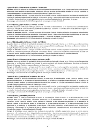 27 
CARGO: TÉCNICO(A) DE MANUTENÇÃO JÚNIOR - CALDEIRARIA 
Requisitos: diploma ou certificado de habilitação de técnico de nível médio em Eletromecânica, ou em Fabricação Mecânica, ou em Mecânica, Mecatrônica, ou em Metalurgia, ou em Soldagem, expedido por instituição de ensino reconhecida pelo Ministério da Educação, Secretarias ou Conselhos Estaduais de Educação. Registro no respectivo Conselho de Classe, como Técnico. 
Exemplo de atribuições: executar e participar das tarefas de manutenção corretiva, preventiva e preditiva nas instalações e equipamentos industriais da sua área de especialização, empregando conhecimentos técnicos e operacionais específicos e complementares, de acordo com as instruções técnicas, desenhos, normas e legislação pertinentes; executar a fiscalização técnica dos contratos de serviços. 
Remuneração: salário básico de R$ 2.073,87 com garantia de remuneração mínima de R$ 3.400,47. 
CARGO: TÉCNICO(A) DE MANUTENÇÃO JÚNIOR - ELÉTRICA 
Requisitos: diploma ou certificado de habilitação de técnico de nível médio em Eletroeletrônica, ou em Eletromecânica, ou em Eletrotécnica, expedido por instituição de ensino reconhecida pelo Ministério da Educação, Secretarias ou Conselhos Estaduais de Educação. Registro no respectivo Conselho de Classe, como Técnico. 
Exemplo de atribuições: executar e participar das tarefas de manutenção corretiva, preventiva e preditiva nas instalações e equipamentos industriais da sua área de especialização, empregando conhecimentos técnicos e operacionais específicos e complementares, de acordo com as instruções técnicas, desenhos, normas e legislação pertinentes e a fiscalização técnica dos contratos de serviços. 
Remuneração: salário básico de R$ 2.073,87 com garantia de remuneração mínima de R$ 3.400,47. 
CARGO: TÉCNICO(A) DE MANUTENÇÃO JÚNIOR - ELETRÔNICA 
Requisitos: diploma ou certificado de habilitação de técnico de nível médio em Automação Industrial, ou em Eletrônica, ou em Eletroeletrônica, ou em Mecatrônica, expedido por instituição de ensino reconhecida pelo Ministério da Educação, Secretarias ou Conselhos Estaduais de Educação. Registro no respectivo Conselho de Classe, como Técnico. 
Exemplo de atribuições: executar e participar das tarefas de manutenção corretiva, preventiva e preditiva nas instalações e equipamentos industriais da sua área de especialização, empregando conhecimentos técnicos e operacionais específicos e complementares, de acordo com as instruções técnicas, desenhos, normas e legislação pertinentes e executar a fiscalização técnica dos contratos de serviços. 
Remuneração: salário básico de R$ 2.073,87 com garantia de remuneração mínima de R$ 3.400,47. 
CARGO: TÉCNICO(A) DE MANUTENÇÃO JÚNIOR - INSTRUMENTAÇÃO 
Requisitos: diploma ou certificado de habilitação de técnico de nível médio em Automação Industrial, ou em Eletrônica, ou em Eletroeletrônica, Mecatrônica, ou em Metrologia, expedido por instituição de ensino reconhecida pelo Ministério da Educação, Secretarias ou Conselhos Estaduais de Educação. Registro no respectivo Conselho de Classe, como Técnico. 
Exemplo de atribuições: executar e participar das tarefas de manutenção corretiva, preventiva e preditiva nas instalações e equipamentos industriais da sua área de especialização, empregando conhecimentos técnicos e operacionais específicos e complementares, de acordo com as instruções técnicas, desenhos, normas e legislação pertinentes e executar a fiscalização técnica dos contratos de serviços. 
Remuneração: salário básico de R$ 2.073,87 com garantia de remuneração mínima de R$ 3.400,47. 
CARGO: TÉCNICO(A) DE MANUTENÇÃO JÚNIOR - MECÂNICA 
Requisitos: diploma ou certificado de habilitação de técnico de nível médio em Eletromecânica, ou em Fabricação Mecânica, ou em Manutenção de Aeronaves, ou em Manutenção de Máquinas Pesadas, ou em Mecânica, ou em Mecânica de Aeronaves, ou em Mecânica de Precisão e Soldagem, expedido por instituição de ensino reconhecida pelo Ministério da Educação, Secretarias ou Conselhos Estaduais de Educação. Registro no respectivo Conselho de Classe, como Técnico. 
Exemplo de atribuições: executar e participar das tarefas de manutenção corretiva, preventiva e preditiva nas instalações e equipamentos industriais da sua área de especialização, empregando conhecimentos técnicos e operacionais específicos e complementares, de acordo com as instruções técnicas, desenhos, normas e legislação pertinente e; executar a fiscalização técnica dos contratos de serviços. 
Remuneração: salário básico de R$ 2.073,87 com garantia de remuneração mínima de R$ 3.400,47. 
CARGO: TÉCNICO(A) DE OPERAÇÃO JÚNIOR 
Requisito: diploma ou certificado de habilitação de técnico de nível médio em Análises Químicas, ou em Automação Industrial, ou em Construção Naval, ou em Eletricidade e Instrumentos Aeronáuticos, ou em Eletroeletrônica, ou em Eletromecânica, ou em Eletrônica, Eletrotécnica, ou em Fabricação Mecânica, ou em Manutenção Automotiva, ou em Manutenção de Aeronaves, ou em Manutenção de Máquinas Pesadas, ou em Máquinas Navais, ou em Mecânica, ou em Mecânica de Aeronaves, ou em Mecânica de Precisão, ou em Mecatrônica, ou em Metalurgia, ou em Metrologia, ou em Petróleo e Gás, ou em Petroquímica, ou em Plásticos, ou em Química, ou em Refrigeração e Climatização, ou em Sistemas a Gás ou Soldagem, expedido por instituição de ensino reconhecida pelo Ministério da Educação, Secretarias ou Conselhos Estaduais de Educação. 
Exemplo de atribuições: executar e participar das atividades de operação das instalações, equipamentos, painéis de controle, sistemas supervisórios e de monitoramento dentro dos padrões técnicos estabelecidos e das normas operacionais, controlando variáveis operacionais, observando a existência de anormalidades; atuar no processo de manutenção suprindo as necessidades de primeiro nível, direcionados as demais demandas conforme normas predefinidas, acompanhando e testando as correções. 
Remuneração: salário básico de R$ 2.073,87 com garantia de remuneração mínima de R$ 3.400,47. 
 