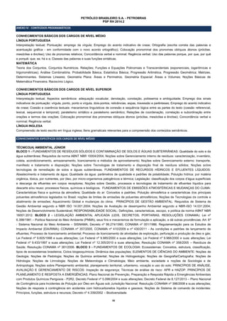 33 
PETRÓLEO BRASILEIRO S.A. - PETROBRAS 
PSP RH 2014.2 
ANEXO IV - CONTEÚDOS PROGRAMÁTICOS 
CONHECIMENTOS BÁSICOS DOS CARGOS DE NÍVEL MÉDIO 
LÍNGUA PORTUGUESA 
Interpretação textual; Pontuação: emprego da vírgula; Emprego do acento indicativo de crase; Ortografia (escrita correta das palavras e acentuação gráfica - em conformidade com o novo acordo ortográfico); Colocação pronominal dos pronomes oblíquos átonos (próclise, mesóclise e ênclise); Uso de pronomes relativos; Concordância verbal e nominal; Regência verbal; Uso das palavras porque, por que, por quê e porquê; que; se; há e a; Classes das palavras e suas funções sintáticas. 
MATEMÁTICA 
Teoria dos Conjuntos. Conjuntos Numéricos. Relações; Funções e Equações Polinomiais e Transcendentais (exponenciais, logarítmicas e trigonométricas); Análise Combinatória. Probabilidade Básica. Estatística Básica; Progressão Aritmética. Progressão Geométrica; Matrizes. Determinantes. Sistemas Lineares; Geometria Plana: Áreas e Perímetros. Geometria Espacial: Áreas e Volumes; Noções Básicas de Matemática Financeira; Raciocínio Lógico. 
CONHECIMENTOS BÁSICOS DOS CARGOS DE NÍVEL SUPERIOR 
LÍNGUA PORTUGUESA 
Interpretação textual; Aspectos semânticos: adequação vocabular, denotação, conotação, polissemia e ambiguidade; Emprego dos sinais indicativos de pontuação: vírgula, ponto, ponto e vírgula, dois-pontos, reticências, aspas, travessão e parênteses; Emprego do acento indicativo de crase; Coesão e coerência textuais: mecanismos linguísticos de conexão e sequência lógica entre as partes do texto (coesão referencial, lexical, sequencial e temporal); paralelismo sintático e paralelismo semântico; Relações de coordenação, correlação e subordinação entre orações e termos das orações; Colocação pronominal dos pronomes oblíquos átonos (próclise, mesóclise e ênclise); Concordância verbal e nominal; Regência verbal. 
LÍNGUA INGLESA 
Compreensão de texto escrito em língua inglesa; Itens gramaticais relevantes para a compreensão dos conteúdos semânticos. 
CONHECIMENTOS ESPECÍFICOS DOS CARGOS DE NÍVEL MÉDIO 
TÉCNICO(A) AMBIENTAL JÚNIOR 
BLOCO 1 - FUNDAMENTOS DE RESÍDUOS SÓLIDOS E CONTAMINAÇÃO DE SOLOS E ÁGUAS SUBTERRÂNEAS: Qualidade do solo e da água subterrânea; Requisitos da norma ABNT NBR 10004/2004; Noções sobre Gerenciamento interno de resíduos: caracterização, inventário, coleta, acondicionamento, armazenamento, licenciamento e métodos de aproveitamento; Noções sobre Gerenciamento externo: transporte, manifesto e tratamento e disposição; Noções sobre Tecnologias de tratamento e disposição final de resíduos sólidos; Noções sobre tecnologias de remediação de solos e águas subterrâneas. FUNDAMENTOS DE RECURSOS HÍDRICOS E EFLUENTES LÍQUIDOS: Abastecimento e tratamento de água; Qualidade da água: parâmetros de qualidade e padrões de potabilidade; Poluição hídrica: por matéria orgânica, tóxica, por nutrientes, por óleo, por micro-organismos patogênicos e térmica; Legislação: classificação dos corpos d’água superficiais e descarga de efluentes em corpos receptores; Noções sobre Gestão, processos e tecnologias de tratamento de efluentes líquidos para descarte e/ou reuso: processos físicos, químicos e biológicos. FUNDAMENTOS DE EMISSÕES ATMOSFÉRICAS E MUDANÇAS DO CLIMA: Características física e química da atmosfera; Qualidade do ar: Conceitos e padrões; Poluição atmosférica e características dos principais poluentes atmosféricos legislados no Brasil; noções de limites de emissões de poluentes atmosféricos; Noções de Tecnologias de controle e abatimento de emissões; Aquecimento Global e mudanças do clima. PRINCÍPIOS DE GESTÃO AMBIENTAL: Requisitos de Sistema de Gestão Ambiental segundo a NBR ISO 14.001:2004; Noções de Avaliação de desempenho Ambiental segundo a NBR-ISO 14.031:2004; Noções de Desenvolvimento Sustentável; RESPONSABILIDADE SOCIAL: Definições, características, escopo, e política da norma ABNT NBR 16001:2012. BLOCO 2 - LEGISLAÇÃO AMBIENTAL APLICADA (LEIS, DECRETOS, PORTARIAS, RESOLUÇÕES CONAMA): Lei nº 6.398/1981 – Política Nacional do Meio Ambiente (PNMA), seus fins e mecanismos de formulação e aplicação, e dá outras providências; Art. 6º - Sistema Nacional do Meio Ambiente – SISNAMA; Decreto nº 99.274/1990; CONAMA nº 001/1986; Regulamentação para os Estudos de Impacto Ambiental (EIA/RIMA); CONAMA nº 357/2005, CONAMA nº 410/2009 e nº 430/2011 - As condições e padrões de lançamento de efluentes; Processo de licenciamento ambiental; Processo de licenciamento de atividades de exploração, perfuração e produção de óleo e gás; Lei Federal nº 9.605/1998 e suas alterações; Lei Federal nº 9.985/2000 e suas alterações; Lei Federal nº 9.966/2000 e suas alterações; Lei Federal nº 9.433/1997 e suas alterações; Lei Federal nº 12.305/2010 e suas alterações; Resolução CONAMA nº 358/2005 – Resíduos de Saúde; Resolução CONAMA nº 381/2006. BLOCO 3 - FUNDAMENTOS DE ECOLOGIA: Ecossistemas: Conceitos, estrutura, classificação, tipos de ecossistemas brasileiros; Ciclos biogeoquímicos; Dinâmica das populações; ELEMENTOS DE CIÊNCIAS DO AMBIENTE: Noções de Geologia; Noções de Pedologia; Noções de Química ambiental; Noções de Hidrogeologia; Noções de Geografia/Cartografia; Noções de Hidrologia; Noções de Limnologia; Noções de Meteorologia e Climatologia; Meio ambiente, sociedade e noções de Sociologia e de Antropologia; Noções sobre Planejamento ambiental, planejamento territorial, urbanismo, vocação e uso do solo; PRINCÍPIOS DE ANÁLISE, AVALIAÇÃO E GERENCIAMENTO DE RISCOS: Inspeção de segurança; Técnicas de análise de risco: APR e HAZOP. PRINCÍPIOS DE PLANEJAMENTO E RESPOSTA A EMERGÊNCIAS: Plano Nacional de Prevenção, Preparação e Resposta Rápida a Emergências Ambientais com Produtos Químicos Perigosos - P2R2. Decreto Federal nº 5.098/2004 e suas alterações; Decreto Federal de 8.127/2013 – Plano Nacional de Contingência para Incidentes de Poluição por Óleo em Águas sob Jurisdição Nacional; Resolução CONAMA nº 398/2008 e suas alterações; Noções de resposta à contingência em acidentes com hidrocarbonetos líquidos e gasosos; Noções de Sistema de comando de incidentes: Princípios, funções, estrutura e recursos; Decreto nº 4.339/2002 – Biodiversidade.  