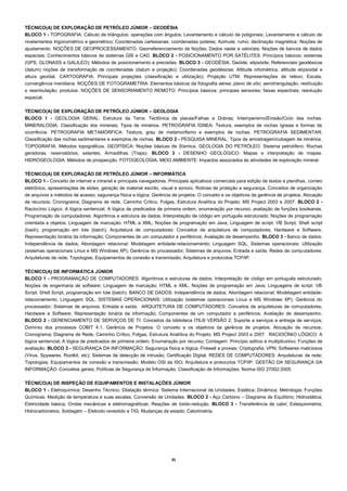 35 
TÉCNICO(A) DE EXPLORAÇÃO DE PETRÓLEO JÚNIOR – GEODÉSIA 
BLOCO 1 - TOPOGRAFIA: Cálculo de triângulos; operações com ângulos; Levantamento e cálculo de poligonais; Levantamento e cálculo de nivelamentos trigonométrico e geométrico; Coordenadas cartesianas; coordenadas polares; Azimute; rumo; declinação magnética; Noções de ajustamento. NOÇÕES DE GEOPROCESSAMENTO: Georreferenciamento de feições; Dados raster e vetoriais; Noções de bancos de dados espaciais; Conhecimentos básicos de sistemas GIS e CAD. BLOCO 2 - POSICIONAMENTO POR SATÉLITES: Princípios básicos; sistemas (GPS, GLONASS e GALILEO); Métodos de posicionamento e precisões. BLOCO 3 - GEODÉSIA: Geóide; elipsóide; Referenciais geodésicos (datum) noções de transformação de coordenadas (datum e projeção); Coordenadas geodésicas; Altitude ortométrica, altitude elipsoidal e altura geoidal. CARTOGRAFIA: Principais projeções (classificação e utilização); Projeção UTM; Representações de relevo; Escala; convergência meridiana. NOÇÕES DE FOTOGRAMETRIA: Elementos básicos da fotografia aérea; plano de vôo; aerotriangulação, restituição e reambulação; produtos. NOÇÕES DE SENSORIAMENTO REMOTO: Princípios básicos; principais sensores; faixas espectrais; resolução espacial. 
TÉCNICO(A) DE EXPLORAÇÃO DE PETRÓLEO JÚNIOR – GEOLOGIA 
BLOCO 1 - GEOLOGIA GERAL: Estrutura da Terra; Tectônica de placas/Falhas e Dobras; Intemperismo/Erosão/Ciclo das rochas. MINERALOGIA: Classificação dos minerais; Tipos de minérios. PETROGRAFIA ÍGNEA: Textura, exemplos de rochas ígneas e formas de ocorrência. PETROGRAFIA METAMÓRFICA: Textura, grau de metamorfismo e exemplos de rochas. PETROGRAFIA SEDIMENTAR: Classificação das rochas sedimentares e exemplos de rochas. BLOCO 2 - PESQUISA MINERAL: Tipos de amostragem/cubagem de minérios. TOPOGRAFIA: Métodos topográficos. GEOFÍSICA: Noções básicas de Sísmica. GEOLOGIA DO PETRÓLEO: Sistema petrolífero: Rochas geradoras, reservatórios, selantes, Armadilhas (Traps). BLOCO 3 - DESENHO GEOLÓGICO: Mapas e interpretação de mapas. HIDROGEOLOGIA: Métodos de prospecção. FOTOGEOLOGIA. MEIO AMBIENTE: Impactos associados às atividades de exploração mineral. 
TÉCNICO(A) DE EXPLORAÇÃO DE PETRÓLEO JÚNIOR – INFORMÁTICA 
BLOCO 1 - Conceito de internet e intranet e principais navegadores. Principais aplicativos comerciais para edição de textos e planilhas, correio eletrônico, apresentações de slides, geração de material escrito, visual e sonoro. Rotinas de proteção e segurança. Conceitos de organização de arquivos e métodos de acesso; segurança física e lógica. Gerência de projetos: O conceito e os objetivos da gerência de projetos; Alocação de recursos; Cronograma; Diagrama de rede, Caminho Crítico, Folgas, Estrutura Analítica do Projeto; MS Project 2003 e 2007. BLOCO 2 - Raciocínio Lógico: A lógica sentencial; A lógica de predicados de primeira ordem; enumeração por recurso; avaliação de funções booleanas. Programação de computadores: Algoritmos e estrutura de dados; Interpretação de código em português estruturado; Noções de programação orientada a objetos; Linguagem de marcação: HTML e XML; Noções de programação em Java; Linguagem de script: VB Script, Shell script (bash), programação em lote (batch). Arquitetura de computadores: Conceitos de arquitetura de computadores; Hardware e Software; Representação binária da informação; Componentes de um computador e periféricos; Avaliação de desempenho. BLOCO 3 - Banco de dados: Independência de dados; Abordagem relacional; Modelagem entidade-relacionamento; Linguagem SQL. Sistemas operacionais: Utilização (sistemas operacionais Linux e MS Windows XP); Gerência do processador; Sistemas de arquivos; Entrada e saída. Redes de computadores: Arquiteturas de rede; Topologias; Equipamentos de conexão e transmissão; Arquitetura e protocolos TCP/IP. 
TÉCNICO(A) DE INFORMÁTICA JÚNIOR 
BLOCO 1 - PROGRAMAÇÃO DE COMPUTADORES: Algoritmos e estruturas de dados; Interpretação de código em português estruturado; Noções de engenharia de software; Linguagem de marcação: HTML e XML; Noções de programação em Java; Linguagens de script: VB Script, Shell Script, programação em lote (batch). BANCO DE DADOS: Independência de dados; Abordagem relacional; Modelagem entidade- relacionamento; Linguagem SQL. SISTEMAS OPERACIONAIS: Utilização (sistemas operacionais Linux e MS Windows XP); Gerência do processador; Sistemas de arquivos; Entrada e saída. ARQUITETURA DE COMPUTADORES: Conceitos de arquiteturas de computadores; Hardware e Software; Representação binária da informação; Componentes de um computador e periféricos; Avaliação de desempenho. BLOCO 2 - GERENCIAMENTO DE SERVIÇOS DE TI: Conceitos da biblioteca ITIL® VERSÃO 2: Suporte a serviços e entrega de serviços; Domínio dos processos COBIT 4.1. Gerência de Projetos: O conceito e os objetivos da gerência de projetos; Alocação de recursos; Cronograma; Diagrama de Rede, Caminho Crítico, Folgas, Estrutura Analítica do Projeto; MS Project 2003 e 2007. RACIOCÍNIO LÓGICO: A lógica sentencial; A lógica de predicados de primeira ordem; Enumeração por recurso; Contagem: Princípio aditivo e multiplicativo; Funções de avaliação. BLOCO 3 - SEGURANÇA DA INFORMAÇÃO: Segurança física e lógica; Firewall e proxies; Criptografia; VPN; Softwares maliciosos (Vírus, Spywares, Rootkit, etc); Sistemas de detecção de intrusão; Certificação Digital. REDES DE COMPUTADORES: Arquiteturas de rede; Topologias; Equipamentos de conexão e transmissão; Modelo OSI da ISO; Arquitetura e protocolos TCP/IP. GESTÃO DA SEGURANÇA DA INFORMAÇÃO: Conceitos gerais; Políticas de Segurança de Informação; Classificação de Informações; Norma ISO 27002:2005. 
TÉCNICO(A) DE INSPEÇÃO DE EQUIPAMENTOS E INSTALAÇÕES JÚNIOR 
BLOCO 1 - Eletroquímica; Desenho Técnico; Dilatação térmica; Sistema Internacional de Unidades; Estática; Dinâmica; Metrologia; Funções Químicas; Medição de temperatura e suas escalas; Conversão de Unidades. BLOCO 2 - Aço Carbono – Diagrama de Equilíbrio; Hidrostática; Eletricidade básica; Ondas mecânicas e eletromagnéticas; Reações de óxido-redução. BLOCO 3 - Transferência de calor; Estequiometria; Hidrocarbonetos; Soldagem – Eletrodo revestido e TIG; Mudanças de estado; Calorimetria. 
 