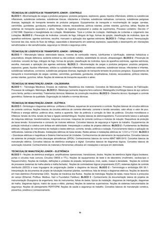 36 
TÉCNICO(A) DE LOGÍSTICA DE TRANSPORTE JÚNIOR - CONTROLE 
BLOCO 1 - Movimentação de cargas e produtos perigosos: produtos perigosos, explosivos, gases, líquidos inflamáveis, sólidos ou substâncias inflamáveis, substâncias oxidantes, substâncias tóxicas, infectantes e irritantes, substâncias radioativas, corrosivos, substâncias perigosas diversas, legislação de transporte terrestre de produtos perigosos. Equipamentos de transporte e movimentação de cargas: carretas, caminhões, guindastes, guindautos, empilhadeiras, tratores, escavadeiras, pórticos rolantes, pontes rolantes, guinchos, talhas. Noções de sistemas de transporte aquaviário e aéreo. Noções de logística empresarial e cadeia de suprimentos, Processo Licitatório: Decreto nº 2.745/1998: Dispensa e Inexigibilidade da Licitação. Modalidades. Tipos e Limites de Licitação. Habilitação de Licitantes e Julgamento das Licitações. BLOCO 2 - Prevenção de Incêndios: conceito de fogo, triângulo de fogo, formas de ignição, classificação de incêndios, tipos de aparelhos extintores, agentes extintores, escolha, manuseio e aplicação dos agentes extintores. BLOCO 3 - Tráfego urbano: hierarquização funcional das vias, teoria do fluxo de tráfego, capacidade e desempenho em sistemas expressos, capacidade e desempenho em interseções semaforizadas e não semaforizadas, segurança no trânsito e segurança viária. 
TÉCNICO(A) DE LOGÍSTICA DE TRANSPORTE JÚNIOR – OPERAÇÃO 
BLOCO 1 - Manutenção básica: eletricidade básica, motores de combustão interna, lubrificantes e lubrificação, sistemas hidráulicos e pneumáticos, direção defensiva, acidente evitável ou não evitável, colisões, estabilidade do veículo, ultrapassagem. BLOCO 2 - Prevenção de incêndios: conceito de fogo, triângulo de fogo, formas de ignição, classificação de incêndios, tipos de aparelhos extintores, agentes extintores, escolha, manuseio e aplicação dos agentes extintores. BLOCO 3 - Movimentação de cargas e produtos perigosos: produtos perigosos, explosivos, gases, líquidos inflamáveis, sólidos ou substâncias inflamáveis, substâncias oxidantes, substâncias tóxicas, infectantes e irritantes, substâncias radioativas, corrosivos, substâncias perigosas diversas, legislação de transporte terrestre de produtos perigosos. Equipamentos de transporte e movimentação de cargas: carretas, caminhões, guindastes, guindautos, empilhadeiras, tratores, escavadeiras, pórticos rolantes, pontes rolantes, guinchos, talhas. Noções de sistemas de transporte aquaviário e aéreo. 
TÉCNICO(A) DE MANUTENÇÃO JÚNIOR - CALDEIRARIA 
BLOCO 1 - Tecnologia Mecânica; Ensaios de materiais; Resistência dos materiais; Conceitos de Manutenção; Processos de Fabricação; Processos de soldagem; Metrologia. BLOCO 2 - Metalurgia (somente diagrama ferro-carbono); Metalografia (morfologia básica de aço carbono como ferrita, perlita e cementita); Tratamentos térmicos; Materiais de construção mecânica. BLOCO 3 - Desenho técnico; Ajustagem e controle geométrico; Sistemas da qualidade; Organização do trabalho e normas técnicas. 
TÉCNICO(A) DE MANUTENÇÃO JÚNIOR - ELÉTRICA 
BLOCO 1 - Simbologia e diagramas elétricos: unifilares e trifilares, esquemas de acionamento e controle. Noções básicas de circuitos elétricos de corrente contínua. Noções básicas de circuitos elétricos de corrente alternada: corrente e tensão senoidais, valor eficaz e valor de pico. Potência e energia elétrica: potência ativa, reativa e aparente, fator de potência e correção do fator de potência. Circuitos monofásicos e trifásicos: tensão de linha, tensão de fase e ligação estrela/triângulo. Noções básicas de eletromagnetismo. Funcionamento básico e aplicação de máquinas elétricas: transformadores, máquinas síncronas, máquinas de corrente contínua e motores de indução. Dispositivos de proteção de baixa tensão. Acionamentos e comando de motores elétricos. Conceitos básicos de segurança e higiene do trabalho. Equipamentos de proteção individual e coletiva com ênfase em eletricidade. Interpretação e análise de projetos elétricos. BLOCO 2 - Fundamentos de Medidas elétricas. Utilização de instrumentos de medição e testes elétricos: corrente, tensão, potência e isolação. Funcionamento básico e aplicação de retificadores, baterias e No-Breaks. Instalações elétricas de baixa tensão. Redes aéreas e instalações elétricas de 1,0 kV a 17,5 kV. BLOCO 3 - Grandezas elétricas e magnéticas e Sistema Internacional de Unidades. Conhecimentos de aterramento de equipamentos. Conceitos básicos de sistemas de proteção contra descargas atmosféricas (SPDA). Conhecimentos básicos da norma ABNT NBR-5410. Conceitos básicos de manutenção elétrica. Conceitos básicos de eletrônica analógica e digital. Conceitos básicos de diagramas lógicos. Conceitos básicos de automação industrial. Conhecimentos de materiais e ferramentas utilizados em instalações e serviços em eletricidade. 
TÉCNICO(A) DE MANUTENÇÃO JÚNIOR – ELETRÔNICA 
BLOCO 1 - Noções de eletrônica analógica, amplificadores operacionais, transdutores, diodos. Noções de eletrônica digital (lógica booleana; portas e circuitos mais comuns; Circuitos CMOS e TTL). Noções de equipamentos de teste e de laboratório (multímetro, osciloscópio e frequencímetro). Noções de medição, definições e unidades de pressão, temperatura, nível, vazão, massa e densidade. Noções de controle de processos (sistemas de malha aberta e malha fechada). Noções de controladores lógicos programáveis (CLP), sistemas digitais de controle distribuído (SDCD) e suas linguagens de programação (ladder e diagrama de blocos). BLOCO 2 - Terminologia e simbologia ISA S5.1. Interpretação de documentos de projeto de tubulação industrial (plantas, isométricos, lista de linhas) e diagramas elétricos. Noções de desenho em meio eletrônico (Ferramentas CAD). Noções de mecânica dos fluidos. Noções de metrologia. Noções de redes, meios físicos e protocolos de campo (Ethernet, Profibus, Modbus, Hart e Foundation Fieldbus). BLOCO 3 - Conhecimento da documentação básica de projetos de instrumentação (fluxograma de engenharia, lista de instrumentos, folhas de dados, típicos de instalação, diagramas de interligação, diagramas de malha, diagramas lógicos, matriz de causa e efeito, plantas); Noções de sistemas supervisórios. Noções de sistemas instrumentados de segurança. Noções de planejamento PERT/CPM. Noções de saúde e segurança do trabalho. Conceitos básicos de manutenção corretiva, preventiva, preditiva e comissionamento. 
 