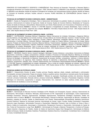 39 
PRINCÍPIOS DE PLANEJAMENTO E RESPOSTA A EMERGÊNCIAS: Plano Nacional de Prevenção, Preparação e Resposta Rápida a Emergências Ambientais com Produtos Químicos Perigosos - P2R2. (Decreto Federal nº 5.098/2004 e suas alterações); Resolução CONAMA nº 398/2008 e suas alterações; Noções de resposta à contingência em acidentes com hidrocarbonetos líquidos e gasosos; Noções de Sistema de Comando de Incidentes: princípios, funções, estrutura e recursos; PLANO NACIONAL DE CONTINGÊNCIA (Decreto Federal nº 8.127/2013). 
TÉCNICO(A) DE SUPRIMENTO DE BENS E SERVIÇOS JÚNIOR – ADMINISTRAÇÃO 
BLOCO 1 - Noções de Planejamento (Estratégico, Tático e Operacional); Administração da qualidade; Gestão por processos; Conceitos de Logística e Gerenciamento de Cadeias de Suprimento; Gestão de Compras; Noções de Comércio Eletrônico; Modalidades de Transporte; Noções de Gestão de Estoques e Almoxarifados; Relacionamento com Cliente; Relacionamento com Fornecedores e Prestadores de Serviço; Responsabilidade Ambiental. BLOCO 2 - Decreto nº 2.745/1998: Dispensa e Inexigibilidade da Licitação; Modalidades, Tipos e Limites de Licitação; Habilitação de Licitantes; Julgamento das Licitações. BLOCO 3 - Informática: Noções básicas de Excel - 2003; Noções básicas de Word - 2003; Noções básicas do Power Point - 2003. 
TÉCNICO(A) DE SUPRIMENTO DE BENS E SERVIÇOS JÚNIOR – ELÉTRICA 
BLOCO 1 - ELETRICIDADE: Grandezas Elétricas e Magnéticas; Sistema Internacional de Unidades; Simbologia e Diagramas Elétricos; Circuitos Elétricos; Circuitos Elétricos de Corrente Contínua; Circuitos Elétricos de Corrente Alternada: Corrente e Tensão Senoidais, Valor Eficaz, Valor de Pico, Notação Fasorial, Impedância; Circuitos Trifásicos; Aterramento; Instalações Elétricas de alta e baixa tensão; Acionamentos e Controles Elétricos; Comandos Elétricos; Interpretação e análise de Projetos Elétricos; Conservação de Energia Elétrica Industrial; Proteção de Sistemas Elétricos Industriais; Máquinas Elétricas; Transformadores; Geradores e Motores; Instrumentos de Medição (Manômetros, Multímetro: Amperímetro, Voltímetro, Wattímetro e Ohmímetro; Osciloscópio). BLOCO 2 - Decreto nº 2.745/1998: Dispensa e Inexigibilidade da Licitação; Modalidades, Tipos e Limites de Licitação; Habilitação de Licitantes; Julgamento das Licitações. BLOCO 3 - INFORMÁTICA: Noções básicas de Excel - 2003; Noções básicas de Word - 2003; Noções básicas do Power Point - 2003. 
TÉCNICO(A) DE SUPRIMENTO DE BENS E SERVIÇOS JÚNIOR – MECÂNICA 
BLOCO 1 - MECÂNICA: Desenho técnico industrial; Ajustagem; Metrologia; Circuitos hidráulicos e pneumáticos; Instrumentos de Medição (paquímetros, micrômetros e relógios comparadores) e aferição; Fundição e Processos de Fabricação Mecânica; Materiais de Construção Mecânica (metálicos e não metálicos); Resistência dos Materiais; Noções de Instrumentação e Automação; Planejamento e Detalhamento de Serviços de Montagem e Manutenção de Máquinas; Equipamentos de processo (bombas, compressores, redutores e motores elétricos); Válvulas convencionais e de segurança; Selos mecânicos; Mancais de rolamentos e deslizamento; Elementos orgânicos de máquinas (parafusos, acoplamentos, vedações, eixos, chavetas); Relacionamento com Fornecedores; Responsabilidade Ambiental. BLOCO 2 - Decreto nº 2.745/1998: Dispensa e Inexigibilidade da Licitação; Modalidades, Tipos e Limites de Licitação; Habilitação de Licitantes; Julgamento das Licitações. BLOCO 3 - INFORMÁTICA: Noções básicas de Excel - 2003; Noções básicas de Word - 2003; Noções básicas do Power Point - 2003. 
TÉCNICO(A) QUÍMICO DE PETRÓLEO JÚNIOR 
BLOCO 1 - Estequiometria; Estudos de gases; Funções químicas; Reações orgânicas: adição, oxidação, esterificação e polimerização; Cromatografia: princípios fundamentais; Preparo de soluções; Cinética e equilíbrio químico; Gravimétrica e volumetria (ponto final de titulação); Funções orgânicas: Identificação e nomenclatura. BLOCO 2 - Métodos de separação; Classificação periódica dos elementos; Absorção molecular: princípios fundamentais; Absorção atômica: princípios fundamentais. BLOCO 3 - Soluções e Propriedades Coligativas; Controle Metrológico de instrumentos, equipamentos e soluções; Potenciometria; Erro, tratamento de dados analíticos (média, desvio padrão, arredondamento de resultados) e curvas de calibração. 
CONHECIMENTOS ESPECÍFICOS DOS CARGOS DE NÍVEL SUPERIOR 
ADMINISTRADOR(A) JÚNIOR 
BLOCO 1 - Administração de Recursos Humanos: Estratégias de RH, Relações com Empregados, Equipes, Liderança, Gerenciamento de Desempenho, Remuneração e Benefícios, Motivação, Desenvolvimento de RH, Organizações de Aprendizagem, Cultura Organizacional. Estratégia Empresarial: Estruturas Organizacionais, Estratégias Organizacionais, Planejamento Estratégico Empresarial, Análise dos Ambientes Interno e Externo. BLOCO 2 - Administração Mercadológica: Pesquisa de Mercado, Segmentação de Mercado, Estratégias de Marketing, marketing de Serviços, Gestão do Relacionamento com Clientes, Responsabilidade Sócioambiental, Marketing Internacional, Comércio Eletrônico, Sistemas de Informação Gerencial, Administração de Vendas. Lógica: Funções, Análise Combinatória, Progressões, Raciocínio Lógico Quantitativo. Administração Financeira e Orçamentária: Matemática Financeira, Valor do Dinheiro no Tempo e Risco x Retorno, Análise de Investimentos, Alavancagem e Endividamento, Planejamento Financeiro e Orçamentário, Administração do Capital de Giro, Fontes de Financiamento a Longo Prazo. BLOCO 3 - Administração da Produção e Materiais: Planejamento e Controle da Produção, Higiene Industrial e Segurança do Trabalho, Gestão da Cadeia de Suprimentos (Supply Chain Management), Administração de Material, Gestão de Estoques, Gestão da Qualidade. Estatística: Probabilidade, Estatística Descritiva. Contabilidade: Contabilidade Geral, Contabilidade de Custos, Contabilidade Gerencial. 
 
