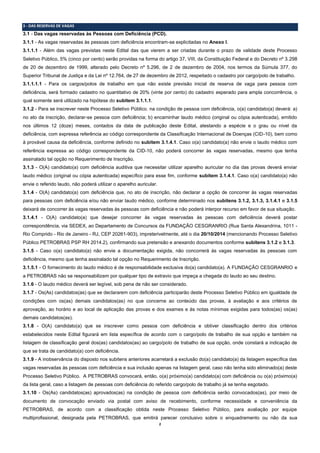 2 
3 - DAS RESERVAS DE VAGAS 
3.1 - Das vagas reservadas às Pessoas com Deficiência (PCD). 
3.1.1 - As vagas reservadas às pessoas com deficiência encontram-se explicitadas no Anexo I. 
3.1.1.1 - Além das vagas previstas neste Edital das que vierem a ser criadas durante o prazo de validade deste Processo Seletivo Público, 5% (cinco por cento) serão providas na forma do artigo 37, VIII, da Constituição Federal e do Decreto nº 3.298 de 20 de dezembro de 1999, alterado pelo Decreto nº 5.296, de 2 de dezembro de 2004, nos termos da Súmula 377, do Superior Tribunal de Justiça e da Lei nº 12.764, de 27 de dezembro de 2012, respeitado o cadastro por cargo/polo de trabalho. 
3.1.1.1.1 - Para os cargos/polos de trabalho em que não existe previsão inicial de reserva de vaga para pessoa com deficiência, será formado cadastro no quantitativo de 20% (vinte por cento) do cadastro esperado para ampla concorrência, o qual somente será utilizado na hipótese do subitem 3.1.1.1. 
3.1.2 - Para se inscrever neste Processo Seletivo Público, na condição de pessoa com deficiência, o(a) candidato(a) deverá: a) no ato da inscrição, declarar-se pessoa com deficiência; b) encaminhar laudo médico (original ou cópia autenticada), emitido nos últimos 12 (doze) meses, contados da data de publicação deste Edital, atestando a espécie e o grau ou nível da deficiência, com expressa referência ao código correspondente da Classificação Internacional de Doenças (CID-10), bem como à provável causa da deficiência, conforme definido no subitem 3.1.4.1. Caso o(a) candidato(a) não envie o laudo médico com referência expressa ao código correspondente da CID-10, não poderá concorrer às vagas reservadas, mesmo que tenha assinalado tal opção no Requerimento de Inscrição. 
3.1.3 - O(A) candidato(a) com deficiência auditiva que necessitar utilizar aparelho auricular no dia das provas deverá enviar laudo médico (original ou cópia autenticada) específico para esse fim, conforme subitem 3.1.4.1. Caso o(a) candidato(a) não envie o referido laudo, não poderá utilizar o aparelho auricular. 
3.1.4 - O(A) candidato(a) com deficiência que, no ato de inscrição, não declarar a opção de concorrer às vagas reservadas para pessoas com deficiência e/ou não enviar laudo médico, conforme determinado nos subitens 3.1.2, 3.1.3, 3.1.4.1 e 3.1.5 deixará de concorrer às vagas reservadas às pessoas com deficiência e não poderá interpor recurso em favor de sua situação. 
3.1.4.1 - O(A) candidato(a) que desejar concorrer às vagas reservadas às pessoas com deficiência deverá postar correspondência, via SEDEX, ao Departamento de Concursos da FUNDAÇÃO CESGRANRIO (Rua Santa Alexandrina, 1011 - Rio Comprido - Rio de Janeiro - RJ, CEP 20261-903), impreterivelmente, até o dia 20/10/2014 (mencionando Processo Seletivo Público PETROBRAS PSP RH 2014.2), confirmando sua pretensão e anexando documentos conforme subitens 3.1.2 e 3.1.3. 
3.1.5 - Caso o(a) candidato(a) não envie a documentação exigida, não concorrerá às vagas reservadas às pessoas com deficiência, mesmo que tenha assinalado tal opção no Requerimento de Inscrição. 
3.1.5.1 - O fornecimento do laudo médico é de responsabilidade exclusiva do(a) candidato(a). A FUNDAÇÃO CESGRANRIO e a PETROBRAS não se responsabilizam por qualquer tipo de extravio que impeça a chegada do laudo ao seu destino. 
3.1.6 - O laudo médico deverá ser legível, sob pena de não ser considerado. 
3.1.7 - Os(As) candidatos(as) que se declararem com deficiência participarão deste Processo Seletivo Público em igualdade de condições com os(as) demais candidatos(as) no que concerne ao conteúdo das provas, à avaliação e aos critérios de aprovação, ao horário e ao local de aplicação das provas e dos exames e às notas mínimas exigidas para todos(as) os(as) demais candidatos(as). 
3.1.8 - O(A) candidato(a) que se inscrever como pessoa com deficiência e obtiver classificação dentro dos critérios estabelecidos neste Edital figurará em lista específica de acordo com o cargo/polo de trabalho de sua opção e também na listagem de classificação geral dos(as) candidatos(as) ao cargo/polo de trabalho de sua opção, onde constará a indicação de que se trata de candidato(a) com deficiência. 
3.1.9 - A inobservância do disposto nos subitens anteriores acarretará a exclusão do(a) candidato(a) da listagem específica das vagas reservadas às pessoas com deficiência e sua inclusão apenas na listagem geral, caso não tenha sido eliminado(a) deste Processo Seletivo Público. A PETROBRAS convocará, então, o(a) próximo(a) candidato(a) com deficiência ou o(a) próximo(a) da lista geral, caso a listagem de pessoas com deficiência do referido cargo/polo de trabalho já se tenha esgotado. 
3.1.10 - Os(As) candidatos(as) aprovados(as) na condição de pessoa com deficiência serão convocados(as), por meio de documento de convocação enviado via postal com aviso de recebimento, conforme necessidade e conveniência da PETROBRAS, de acordo com a classificação obtida neste Processo Seletivo Público, para avaliação por equipe multiprofissional, designada pela PETROBRAS, que emitirá parecer conclusivo sobre o enquadramento ou não da sua  