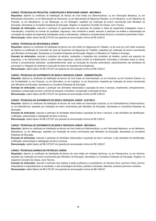 29 
CARGO: TÉCNICO(A) DE PROJETOS, CONSTRUÇÃO E MONTAGEM JÚNIOR - MECÂNICA 
Requisitos: diploma ou certificado de habilitação de técnico de nível médio em Eletromecânica, ou em Fabricação Mecânica, ou em Manutenção Automotiva, ou em Manutenção de Aeronaves, ou em Manutenção de Máquinas Pesadas, ou em Mecânica, ou em Mecânica de Precisão, ou em Mecatrônica, ou em Metalurgia, ou em Soldagem, expedido por instituição de ensino reconhecida pelo Ministério da Educação, Secretarias ou Conselhos Estaduais de Educação. Registro no respectivo Conselho de Classe, como Técnico. 
Exemplo de atribuições: executar e participar do gerenciamento da execução de projetos e obras de engenharia (instalações novas e manutenção), cumprindo as normas de qualidade, segurança, meio ambiente e saúde; executar e participar da análise e interpretação da concepção de projetos de engenharia (instalações novas e manutenção), softwares e procedimentos técnicos e normativos pertinentes à área. 
Remuneração: salário básico de R$ 2.073,87 com garantia de remuneração mínima de R$ 3.400,47. 
CARGO: TÉCNICO(A) DE SEGURANÇA JÚNIOR 
Requisitos: diploma ou certificado de habilitação de técnico de nível médio em Segurança do Trabalho, ou de curso de nível médio acrescido de diploma ou certificado de conclusão de curso de Supervisor de Segurança do Trabalho, expedidos por instituição de ensino reconhecida pelo Ministério da Educação, Secretarias ou Conselhos Estaduais de Educação. Registro no Ministério do Trabalho e Emprego. 
Exemplo de atribuições: executar e participar de estudos, avaliações e inspeções das condições de trabalho, quanto aos aspectos de segurança, e de treinamentos teórico e prático sobre segurança, visando manter os trabalhadores informados e treinados sobre os riscos, normas e procedimentos aplicáveis; complementarmente, atuar na condução de veículos automotores, especificamente nas atividades de prevenção ou mitigação de acidentes e execução do plano de respostas de emergências. 
Remuneração: salário básico de R$ 2.073,87 com garantia de remuneração mínima de R$ 3.400,47. 
CARGO: TÉCNICO(A) DE SUPRIMENTO DE BENS E SERVIÇOS JÚNIOR - ADMINISTRAÇÃO 
Requisito: diploma ou certificado de habilitação de técnico de nível médio em Administração, ou em Comércio, ou em Comércio Exterior, ou em Contabilidade, ou em Finanças, ou em Informática, ou em Logística, ou em Suprimento, expedido por instituição de ensino reconhecida pelo Ministério da Educação, Secretarias ou Conselhos Estaduais de Educação. 
Exemplo de atribuições: executar e participar das atividades relacionadas à aquisição de bens e serviços, recebimento, armazenamento, expedição e preservação de bens, controle de estoques, inventários, recuperação e alienação de bens. 
Remuneração: salário básico de R$ 2.073,87 com garantia de remuneração mínima de R$ 3.400,47. 
CARGO: TÉCNICO(A) DE SUPRIMENTO DE BENS E SERVIÇOS JÚNIOR - ELÉTRICA 
Requisito: diploma ou certificado de habilitação de técnico de nível médio em Automação Industrial, ou em Eletroeletrônica, Eletromecânica, ou em Eletrotécnica, expedido por instituição de ensino reconhecida pelo Ministério da Educação, Secretarias ou Conselhos Estaduais de Educação. 
Exemplo de atribuições: executar e participar de atividades relacionadas à aquisição de bens e serviços, e das atividades de identificação, codificação, padronização e catalogação de bens e serviços. 
Remuneração: salário básico de R$ 2.073,87 com garantia de remuneração mínima de R$ 3.400,47. 
CARGO: TÉCNICO(A) DE SUPRIMENTO DE BENS E SERVIÇOS JÚNIOR - MECÂNICA 
Requisito: diploma ou certificado de habilitação de técnico de nível médio em Eletromecânica, ou em Fabricação Mecânica, ou em Mecânica, Mecatrônica, ou em Metalurgia, expedido por instituição de ensino reconhecida pelo Ministério da Educação, Secretarias ou Conselhos Estaduais de Educação. 
Exemplo de atribuições: executar e participar de atividades relacionadas à aquisição de bens e serviços, e das atividades de identificação, codificação, padronização e catalogação de bens e serviços. 
Remuneração: salário básico de R$ 2.073,87 com garantia de remuneração mínima de R$ 3.400,47. 
CARGO: TÉCNICO(A) QUÍMICO DE PETRÓLEO JÚNIOR 
Requisitos: diploma ou certificado de habilitação de técnico de nível médio em Análises Químicas, ou em Petroquímica, ou em Química, expedido por instituição de ensino reconhecida pelo Ministério da Educação, Secretarias ou Conselhos Estaduais de Educação. Registro no respectivo Conselho de Classe, como Técnico. 
Exemplo de atribuições: executar e participar das análises e testes qualitativos e quantitativos, de natureza física, química e físico química, interpretando e disponibilizando os resultados, e das amostragens de fluidos, petróleo e derivados, efluentes, produtos químicos e resíduos. 
Remuneração: salário Básico de R$ 2.073,87 com garantia de remuneração mínima de R$ 3.400,47. 
 