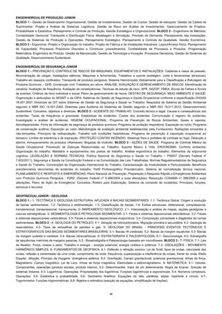 43 
ENGENHEIRO(A) DE PRODUÇÃO JÚNIOR 
BLOCO 1 - Gestão de Desempenho Organizacional. Gestão de Investimentos. Gestão de Custos. Gestão de estoques. Gestão da Cadeia de Suprimentos. Projeto e Análise de Sistemas Logísticos. Gestão de Risco em Análise de Investimentos. Gerenciamento de Projetos. Probabilidade e Estatística. Planejamento e Controle da Produção. Gestão Estratégica e Organizacional. BLOCO 2 - Engenharia de Métodos. Contabilidade Gerencial. Transporte e Distribuição Física. Modelagem e Simulação. Previsão de Demanda. Planejamento das Instalações. Gestão de Sistemas de Produção e Operações. Planejamento Estratégico. Planejamento e Controle da Qualidade. Gestão Econômica. BLOCO 3 - Ergonomia. Projeto e Organização do trabalho. Projeto de Fábrica e de Instalações Industriais: Layout/Arranjo físico. Planejamento de Capacidade. Processos Produtivos Discretos e Contínuos: procedimentos. Confiabilidade de Processos e Produtos. Programação Matemática. Engenharia do Produto. Gestão da Manutenção. Gestão da Tecnologia e Inovação. Processos Decisórios. Gestão de Sistemas da Qualidade. Desenvolvimento Sustentável. 
ENGENHEIRO(A) DE SEGURANÇA JÚNIOR 
BLOCO 1 - PREVENÇÃO E CONTROLE DE RISCOS EM MÁQUINAS, EQUIPAMENTOS E INSTALAÇÕES: Caldeiras e vasos de pressão; Movimentação de cargas; Instalações elétricas; Máquinas e ferramentas; Trabalhos a quente (soldagem, corte e ferramentas abrasivas); Trabalho em espaços confinados; Transporte de produtos perigosos; Sistema Harmonizado Globalmente para a Classificação e Rotulagem de Produtos Químicos – GHS; Construção civil; Trabalhos em altura. ANÁLISE, AVALIAÇÃO E GERENCIAMENTO DE RISCOS: Identificação de cenários; Avaliação de frequência; Avaliação de consequências; Técnicas de estudo de risco: APR, HAZOP, FMEA, Árvore de Falhas e Árvore de eventos; Critérios de risco individual e social; Plano de gerenciamento de riscos. GESTÃO DE SEGURANÇA, MEIO AMBIENTE E SAÚDE: Organização e atribuições do SESMT e da CIPA; Sistemas de Gestão de Segurança e Saúde Ocupacional conforme a especificação OHSAS 18.001:2007; Diretrizes da OIT sobre Sistemas de Gestão da Segurança e Saúde no Trabalho; Requisitos de Sistema de Gestão Ambiental segundo a NBR ISO 14.001:2004; Diretrizes para Auditoria de Sistemas de Gestão segundo a NBR ISO 19.011:2012; Desenvolvimento Sustentável: Conceitos, objetivos e diretrizes. BLOCO 2 - ACIDENTE DO TRABALHO: Conceito técnico e legal; Causas e consequências dos acidentes; Taxas de frequência e gravidade; Estatísticas de acidentes; Custos dos acidentes; Comunicação e registro de acidentes; Investigação e análise de acidentes. HIGIENE OCUPACIONAL: Programa de Prevenção de Riscos Ambientais; Gases e vapores; Aerodispersóides; Ficha de informação de segurança de produtos químicos; Programa de proteção respiratória; Exposição ao ruído; Programa de conservação auditiva; Exposição ao calor; Metodologias de avaliação ambiental estabelecidas pela Fundacentro; Radiações ionizantes e não-ionizantes; Princípios de radioproteção; Trabalho sob condições hiperbáricas; Programa de prevenção à exposição ocupacional ao benzeno; Limites de tolerância e de exposição. PROTEÇÃO CONTRA INCÊNDIO: Sistemas fixos e portáteis de combate ao fogo; Detecção e alarme; Armazenamento de produtos inflamáveis; Brigadas de incêndio. BLOCO 3 - AÇÕES DE SAÚDE: Programa de Controle Médico de Saúde Ocupacional; Prevenção de Doenças Relacionadas ao Trabalho; Suporte Básico à Vida. ERGONOMIA: Conforto ambiental; Organização do trabalho; Mobiliário e equipamentos dos postos de trabalho; Análise ergonômica do trabalho; Elementos da ergonomia cognitiva. LEGISLAÇÃO E NORMAS TÉCNICAS: Política Nacional de Segurança e Saúde no Trabalho – PNSST (Decreto Federal nº 7.602/2011); Segurança e Saúde na Constituição Federal e na Consolidação das Leis Trabalhistas; Normas Regulamentadoras de Segurança e Saúde do Trabalho; Convenções da Organização Internacional do Trabalho; Caracterização da Insalubridade e Periculosidade; Benefícios previdenciários decorrentes de acidentes do trabalho; Perfil Profissiográfico Previdenciário; Sistema de normalização técnica nacional. PLANEJAMENTO E RESPOSTA A EMERGÊNCIAS: Plano Nacional de Prevenção, Preparação e Resposta Rápida a Emergências Ambientais com Produtos Químicos Perigosos - P2R2. (Decreto Federal nº 5.098/2004 e suas alterações); Resolução CONAMA nº 398/2008 e suas alterações; Plano de Ação de Emergência: Conceitos, Roteiro para Elaboração; Sistema de comando de incidentes: Princípios, funções, estrutura e recursos. 
GEOFÍSICO(A) JÚNIOR - GEOLOGIA 
BLOCO 1 - 1- TECTÔNICA E GEOLOGIA ESTRUTURAL APLICADA A BACIAS SEDIMENTARES: 1.1- Tectônica Global. Origem e evolução de bacias sedimentares. 1.2- Tectônica e sedimentação. 1.3- Classificação de bacias. 1.4- Estilos estruturais: distensional, compressional, transtensional, transpressional, transcorrente. 2- MAPEAMENTO GEOLÓGICO: 2.1- Interpretação e análise de mapas, seções geológicas e colunas estratigráficas. 3- SEDIMENTOLOGIA E PETROLOGIA SEDIMENTAR: 3.1- Fácies e sistemas deposicionais siliciclásticos. 3.2- Fácies e sistemas deposicionais carbonáticos. 3.3- Fácies e sistemas deposicionais evaporíticos. 3.4- Composição, porosidade e diagênese de rochas sedimentares. BLOCO 2 - 4- GEOLOGIA DO PETRÓLEO: 4.1- Geração de hidrocarbonetos. Migração primária e secundária. 4.2- Geologia de reservatórios. 4.3- Tipos de armadilhas de petróleo e gás. 5- GEOLOGIA DO BRASIL - PRINCIPAIS EVENTOS TECTÔNICOS E ESTRATIGRÁFICOS DAS BACIAS SEDIMENTARES BRASILEIRAS. 5.1- Bacias rift cretáceas. 5.2- Bacias da margem equatorial. 5.3- Bacias da margem sudeste e nordeste. 5.4- Bacias intracratônicas. 6- ESTRATIGRAFIA E PALEONTOLOGIA: 6.1- Geocronologia. 6.2- Estratigrafia de sequências marinhas de margens passivas. 6.3 - Bioestratigrafia e Paleoecologia baseada em microfósseis. BLOCO 3 - 7- FÍSICA: 7.1- Leis de Newton. Força, massa e peso. Trabalho e energia - energia potencial, energia cinética e potência. 7.2- OSCILAÇÕES - MOVIMENTO HARMÔNICO SIMPLES. 8- FUNDAMENTOS DE GEOFÍSICA. 8.1- Reflexão e refração sísmica. Lei de Snell, tipos de ondas, velocidade das ondas, reflexão e transmissão de uma onda, comprimento de onda, frequência, superposição e interferência de ondas, frente de onda, Efeito Doppler, difração, Princípio de Huygens, divergência esférica. 8.2- Gravitação. Campo gravitacional, potencial gravitacional, linhas de força. Magnetismo. Campo magnético, Lei de Lenz, linhas de força magnética. Eletricidade e eletromagnetismo. 9- MATEMÁTICA. 9.1- Vetores. Componentes, operações (produto escalar, produto interno). 9.2- Determinantes. Valor de um determinante. Regra de Kramer. Solução de sistemas lineares. 9.3- Logaritmos. Operações. Propriedades dos logaritmos. Funções logarítmicas e exponenciais. 9.4- Números complexos. Operações. 9.5- Estatística e probabilidade. 9.6- Geometria Analítica. Equações da reta, parábola, elipse, hipérbole e círculo. 9.7- Trigonometria. Funções trigonométricas. 9.8- Álgebra e aritmética (solução de equações, simplificação de frações). 
 