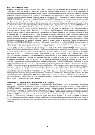 44 
MÉDICO(A) DO TRABALHO JÚNIOR 
BLOCO 1 - DIAGNÓSTICO, CARACTERIZAÇÃO, TRATAMENTO E REABILITAÇÃO DAS DOENÇAS PROFISSIONAIS, DOENÇAS DO TRABALHO E DAS DOENÇAS RELACIONADAS AO TRABALHO. EPIDEMIOLOGIA E VIGILÂNCIA EM SAÚDE DO TRABALHADOR: Doenças Profissionais, Doenças Relacionadas ao Trabalho, Doenças Imunopreveníveis e Imunização Ocupacional, Doenças de Notificação Compulsória. ERGONOMIA APLICADA AO TRABALHO: Metodologia da Análise Ergonômica do Trabalho (AET). Principais Correntes de Ergonomia. Legislação Brasileira relativa à Ergonomia. Manual de Aplicação da NR-17. Organização do Trabalho. Ergonomia Cognitiva. HIGIENE OCUPACIONAL: Programa de Prevenção de Riscos Ambientais (PPRA); Gases e vapores; Aerodispersóides; Ficha de informação de segurança de produtos químicos; Programa de proteção respiratória (PPR); Exposição ao ruído; Programa de conservação auditiva; Exposição ao calor; Metodologias de avaliação ambiental estabelecidas pela Fundacentro; Radiações ionizantes e não ionizantes; Princípios de radioproteção; Trabalho sob condições hiperbáricas; Programa de Prevenção à Exposição Ocupacional ao Benzeno (PPEOB); Limites de tolerância e de exposição (ACGIH/MTE); Grupos Homogêneos de Exposição e Risco Ocupacional; Riscos à saúde associados aos agentes químicos, físicos, biológicos e riscos ergonômicos. TOXICOLOGIA DA INDÚSTRIA DE PETRÓLEO, GÁS, BIOCOMBUSTÍVEIS E DERIVADOS. PROMOÇÃO DA SAÚDE E PREVENÇÃO DE DOENÇAS - Níveis de Atenção à Saúde: Atenção Primária, Promoção da Saúde e Proteção Específica, Atenção Secundária e Terciária. Bem-Estar, Saúde e Qualidade de Vida no Trabalho. Programas de Saúde do Trabalhador. BLOCO 2 - ORGANIZAÇÃO DO TRABALHO: Conceito de trabalho; Organização de trabalho; Globalização e reestruturação produtiva; Introdução de novas tecnologias; Automação e riscos à saúde; Psicopatologia do trabalho e sofrimento psíquico; Estresse, ansiedade e depressão; Drogadição; Trabalho noturno e em turnos, Papéis e responsabilidades de empregadores, trabalhadores e de suas organizações representativas com respeito à segurança e saúde no trabalho; Acordos e Negociações Coletivas. ATENDIMENTO A URGÊNCIAS E EMERGÊNCIAS MÉDICAS: Atendimento Pré-Hospitalar. Portaria GM/MS nº 2.048 de 05/11/2002. Sistemas Estaduais de Urgência e Emergência. Regulamento Técnico. Gestão de Atendimento às Múltiplas Vítimas. DIAGNÓSTICO E TRATAMENTO INICIAL DAS DOENÇAS DE MAIOR PREVALÊNCIA NA POPULAÇÃO. BIOESTATÍSTICA: Coleta de Dados. Amostragem. Análise dos Dados. Apresentação Tabular e Representação Gráfica. Estudo dos Agravos à Saúde do Trabalhador. BIOSSEGURANÇA: Diretrizes gerais para o trabalho em contenção com material biológico; Manuseio e descarte de produtos biológicos; Sistemas regulatórios referentes à Biossegurança no Brasil (Leis Federais, Decretos Federais, Resoluções Ministeriais, Resoluções e Portarias da ANVISA, Instruções Normativas da CTNBIO, NR-32 do MTE). BLOCO 3 - GESTÃO EM SAÚDE E SISTEMAS DE GESTÃO DE SEGURANÇA E SAÚDE OCUPACIONAL: OHSAS 18001:2007. Normas de Certificação ISO. Processos de Auditoria. Gestão de Custos em Saúde. Sistemas de Gestão Integrada de Segurança, Meio Ambiente e Saúde (SMS). LEGISLAÇÃO PREVIDENCIÁRIA RELACIONADA À SAÚDE E AO ACIDENTE DE TRABALHO E BENEFÍCIOS: Aposentadoria, LTCAT, PPP e NTEP (Lei nº 8.213/1991 e suas alterações, Instruções normativas do INSS; Decreto nº 3.048/1999 e suas alterações, especialmente o Decreto nº 4882/2003). LEGISLAÇÃO EM SAÚDE E SEGURANÇA NO TRABALHO: Normas Regulamentadoras; Portaria MTE nº 3.214/1978 e suas alterações; Política Nacional de Segurança e Saúde no Trabalho (PNSST)- Decreto nº 7.602/2011; Normas Internacionais da Organização Internacional do Trabalho - OIT e respectivos decretos nacionais; Convenção nº 139 - Prevenção e o Controle de Riscos Profissionais causados pelas Substâncias ou Agentes Cancerígenos (Decreto nº 157, de 02/07/91); Convenção nº 148 - Proteção dos Trabalhadores contra os Riscos Profissionais devidos à Contaminação do Ar, ao Ruído, às Vibrações no Local de Trabalho (Decreto nº 93.413, de 15/10/1986); Convenção nº 155 - Segurança e Saúde dos Trabalhadores (Decreto nº 1.254, de 29/09/1994); Convenção nº 161 - Serviços de Saúde do Trabalho (Decreto nº 127, de 22/05/1991). LEGISLAÇÃO RELACIONADA A PLANOS E SEGUROS PRIVADOS DE ASSISTÊNCIA À SAÚDE: Lei nº 9.656/1998 e suas alterações, Portarias do Ministério da Saúde, Resoluções e Instruções Normativas da Agência Nacional de Saúde Suplementar; Diretrizes e Regulamentação Relativa à Saúde Suplementar. NOÇÕES DE DIREITOS CIVIL E CRIMINAL RELACIONADOS À SAÚDE. 
PROFISSIONAL DE COMUNICAÇÃO SOCIAL JÚNIOR - RELAÇÕES PÚBLICAS 
BLOCO 1 - FUNDAMENTOS DA COMUNICAÇÃO E COMUNICAÇÃO EMPRESARIAL: Teoria da Comunicação; Comunicação Organizacional; Comunicação Integrada de Marketing; Planejamento Estratégico de Comunicação; Identidade e Imagem Corporativa. RELAÇÕES PÚBLICAS: Planejamento de Relações Públicas; Relações Públicas Comunitárias; Comunicação Interna; Organização de Eventos; Ética e Legislação de Relações Públicas; Pesquisa de Opinião e Mercado; Conhecimentos de planejamento, concepção, desenvolvimento e implementação de ferramentas de comunicação digital. BLOCO 2 - DIMENSÕES E FERRAMENTAS CONTEMPORÂNEAS DE COMUNICAÇÃO: Reputação Corporativa; Comunicação de Crise; Responsabilidade Social Corporativa; Marketing de Relacionamento; Marketing Cultural e Esportivo; Cibercultura e Comunicação Digital; Mídias Sociais. BLOCO 3 - POLÍTICA, ECONOMIA, NEGÓCIOS E GESTÃO: Realidade Socioeconômica e Política Brasileira; Geopolítica Mundial; Conjuntura Econômica Internacional; A Indústria Mundial de Energia, Petróleo e Gás; Gestão Empresarial; Cultura Organizacional; Relacionamento com Investidores; Desenvolvimento Sustentável; Ética Empresarial. 
 
