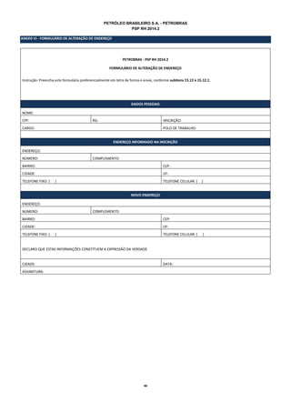 46 
PETRÓLEO BRASILEIRO S.A. - PETROBRAS 
PSP RH 2014.2 
ANEXO VI - FORMULÁRIO DE ALTERAÇÃO DE ENDEREÇO 
PETROBRAS - PSP RH 2014.2 
FORMULÁRIO DE ALTERAÇÃO DE ENDEREÇO 
Instrução: Preencha este formulário preferencialmente em letra de forma e envie, conforme subitens 15.12 e 15.12.1. 
DADOS PESSOAIS 
NOME: 
CPF: 
RG: 
INSCRIÇÃO: 
CARGO: 
POLO DE TRABALHO: 
ENDEREÇO INFORMADO NA INSCRIÇÃO 
ENDEREÇO: 
NÚMERO: 
COMPLEMENTO: 
BAIRRO: 
CEP: 
CIDADE: 
UF: 
TELEFONE FIXO: ( ) 
TELEFONE CELULAR: ( ) 
NOVO ENDEREÇO 
ENDEREÇO: 
NÚMERO: 
COMPLEMENTO: 
BAIRRO: 
CEP: 
CIDADE: 
UF: 
TELEFONE FIXO: ( ) 
TELEFONE CELULAR: ( ) 
DECLARO QUE ESTAS INFORMAÇÕES CONSTITUEM A EXPRESSÃO DA VERDADE. 
CIDADE: 
DATA: 
ASSINATURA: 
