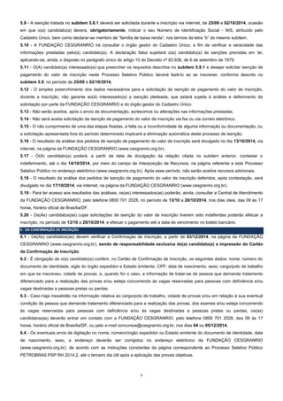 7 
5.9 - A isenção tratada no subitem 5.8.1 deverá ser solicitada durante a inscrição via internet, de 25/09 a 02/10/2014, ocasião em que o(a) candidato(a) deverá, obrigatoriamente, indicar o seu Número de Identificação Social - NIS, atribuído pelo Cadastro Único, bem como declarar-se membro de “família de baixa renda”, nos termos da letra “b” do mesmo subitem. 
5.10 - A FUNDAÇÃO CESGRANRIO irá consultar o órgão gestor do Cadastro Único, a fim de verificar a veracidade das informações prestadas pelo(a) candidato(a). A declaração falsa sujeitará o(a) candidato(a) às sanções previstas em lei, aplicando-se, ainda, o disposto no parágrafo único do artigo 10 do Decreto nº 83.936, de 6 de setembro de 1979. 
5.11 - O(A) candidato(a) interessado(a) que preencher os requisitos descritos no subitem 5.8.1 e desejar solicitar isenção de pagamento do valor de inscrição neste Processo Seletivo Público deverá fazê-lo ao se inscrever, conforme descrito no subitem 5.9, no período de 25/09 a 02/10/2014. 
5.12 - O simples preenchimento dos dados necessários para a solicitação da isenção de pagamento do valor de inscrição, durante a inscrição, não garante ao(à) interessado(a) a isenção pleiteada, que estará sujeita à análise e deferimento da solicitação por parte da FUNDAÇÃO CESGRANRIO e do órgão gestor do Cadastro Único. 
5.13 - Não serão aceitos, após o envio da documentação, acréscimos ou alterações nas informações prestadas. 
5.14 - Não será aceita solicitação de isenção de pagamento do valor de inscrição via fax ou via correio eletrônico. 
5.15 - O não cumprimento de uma das etapas fixadas, a falta ou a inconformidade de alguma informação ou documentação, ou a solicitação apresentada fora do período determinado implicará a eliminação automática deste processo de isenção. 
5.16 - O resultado da análise dos pedidos de isenção de pagamento do valor de inscrição será divulgado no dia 13/10/2014, via internet, na página da FUNDAÇÃO CESGRANRIO (www.cesgranrio.org.br). 
5.17 - O(A) candidato(a) poderá, a partir da data de divulgação da relação citada no subitem anterior, contestar o indeferimento, até o dia 14/10/2014, por meio do campo de Interposição de Recursos, na página referente a este Processo Seletivo Público no endereço eletrônico (www.cesgranrio.org.br). Após esse período, não serão aceitos recursos adicionais. 
5.18 - O resultado da análise dos pedidos de isenção de pagamento do valor de inscrição deferidos, após contestação, será divulgado no dia 17/10/2014, via internet, na página da FUNDAÇÃO CESGRANRIO (www.cesgranrio.org.br). 
5.19 - Para ter acesso aos resultados das análises, os(as) interessados(as) poderão, ainda, consultar a Central de Atendimento da FUNDAÇÃO CESGRANRIO, pelo telefone 0800 701 2028, no período de 13/10 a 20/10/2014, nos dias úteis, das 09 às 17 horas, horário oficial de Brasília/DF. 
5.20 - Os(As) candidatos(as) cujas solicitações de isenção do valor de inscrição tiverem sido indeferidas poderão efetuar a inscrição, no período de 13/10 a 20/10/2014, e efetuar o pagamento até a data de vencimento no boleto bancário. 6 - DA CONFIRMAÇÃO DE INSCRIÇÃO 
6.1 - Os(As) candidatos(as) devem verificar a Confirmação de Inscrição, a partir de 03/12/2014, na página da FUNDAÇÃO CESGRANRIO (www.cesgranrio.org.br), sendo de responsabilidade exclusiva do(a) candidato(a) a impressão do Cartão de Confirmação de Inscrição. 
6.2 - É obrigação de o(a) candidato(a) conferir, no Cartão de Confirmação de Inscrição, os seguintes dados: nome; número do documento de identidade, sigla do órgão expedidor e Estado emitente; CPF; data de nascimento; sexo; cargo/polo de trabalho em que se inscreveu; cidade de provas; e, quando for o caso, a informação de tratar-se de pessoa que demande tratamento diferenciado para a realização das provas e/ou esteja concorrendo às vagas reservadas para pessoas com deficiência e/ou vagas destinadas a pessoas pretas ou pardas. 
6.3 - Caso haja inexatidão na informação relativa ao cargo/polo de trabalho, cidade de provas e/ou em relação à sua eventual condição de pessoa que demande tratamento diferenciado para a realização das provas, dos exames e/ou esteja concorrendo às vagas reservadas para pessoas com deficiência e/ou às vagas destinadas a pessoas pretas ou pardas, os(as) candidatos(as) deverão entrar em contato com a FUNDAÇÃO CESGRANRIO, pelo telefone 0800 701 2028, das 09 às 17 horas, horário oficial de Brasília/DF, ou pelo e-mail concursos@cesgranrio.org.br, nos dias 04 ou 05/12/2014. 
6.4 - Os eventuais erros de digitação no nome, número/órgão expedidor ou Estado emitente do documento de identidade, data de nascimento, sexo, e endereço deverão ser corrigidos no endereço eletrônico da FUNDAÇÃO CESGRANRIO (www.cesgranrio.org.br), de acordo com as instruções constantes da página correspondente ao Processo Seletivo Público PETROBRAS PSP RH 2014.2, até o terceiro dia útil após a aplicação das provas objetivas.  