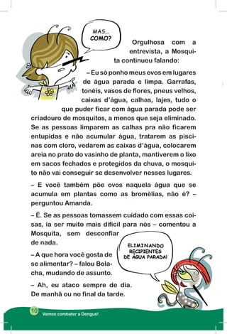 Orgulhosa com a
entrevista, a Mosqui-
ta continuou falando:
– Eu só ponho meus ovos em lugares
de água parada e limpa. Garrafas,
tonéis, vasos de flores, pneus velhos,
caixas d’água, calhas, lajes, tudo o
que puder ficar com água parada pode ser
criadouro de mosquitos, a menos que seja eliminado.
Se as pessoas limparem as calhas pra não ficarem
entupidas e não acumular água, tratarem as pisci-
nas com cloro, vedarem as caixas d’água, colocarem
areia no prato do vasinho de planta, mantiverem o lixo
em sacos fechados e protegidos da chuva, o mosqui-
to não vai conseguir se desenvolver nesses lugares.
– E você também põe ovos naquela água que se
acumula em plantas como as bromélias, não é? –
perguntou Amanda.
– É. Se as pessoas tomassem cuidado com essas coi-
sas, ia ser muito mais difícil para nós – comentou a
Mosquita, sem desconfiar
de nada.
– A que hora você gosta de
se alimentar? – falou Bola-
cha, mudando de assunto.
– Ah, eu ataco sempre de dia.
De manhã ou no final da tarde.
Vamos combater a Dengue!
10
 