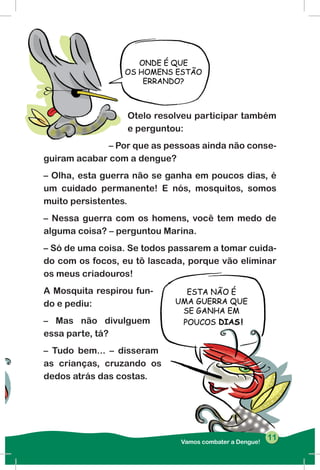 Otelo resolveu participar também
e perguntou:
– Por que as pessoas ainda não conse-
guiram acabar com a dengue?
– Olha, esta guerra não se ganha em poucos dias, é
um cuidado permanente! E nós, mosquitos, somos
muito persistentes.
– Nessa guerra com os homens, você tem medo de
alguma coisa? – perguntou Marina.
– Só de uma coisa. Se todos passarem a tomar cuida-
do com os focos, eu tô lascada, porque vão eliminar
os meus criadouros!
A Mosquita respirou fun-
do e pediu:
– Mas não divulguem
essa parte, tá?
– Tudo bem... – disseram
as crianças, cruzando os
dedos atrás das costas.
Vamos combater a Dengue!
1111
 