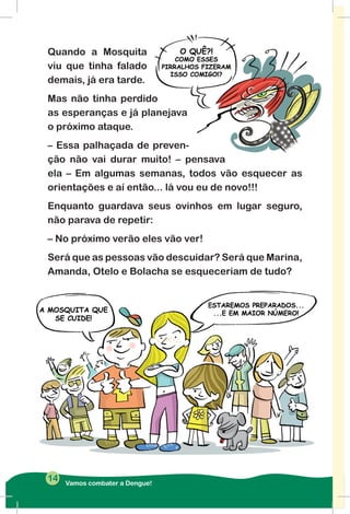 Quando a Mosquita
viu que tinha falado
demais, já era tarde.
Mas não tinha perdido
as esperanças e já planejava
o próximo ataque.
– Essa palhaçada de preven-
ção não vai durar muito! – pensava
ela – Em algumas semanas, todos vão esquecer as
orientações e aí então... lá vou eu de novo!!!
Enquanto guardava seus ovinhos em lugar seguro,
não parava de repetir:
– No próximo verão eles vão ver!
Será que as pessoas vão descuidar? Será que Marina,
Amanda, Otelo e Bolacha se esqueceriam de tudo?
Vamos combater a Dengue!
14
 