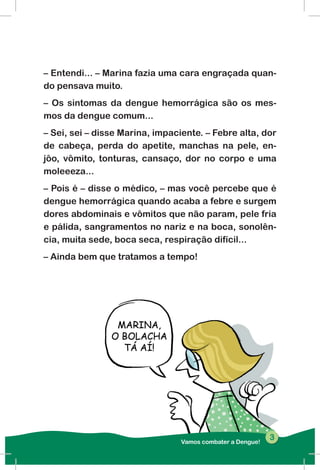 Vamos combater a Dengue!
33
– Entendi... – Marina fazia uma cara engraçada quan-
do pensava muito.
– Os sintomas da dengue hemorrágica são os mes-
mos da dengue comum...
– Sei, sei – disse Marina, impaciente. – Febre alta, dor
de cabeça, perda do apetite, manchas na pele, en-
jôo, vômito, tonturas, cansaço, dor no corpo e uma
moleeeza...
– Pois é – disse o médico, – mas você percebe que é
dengue hemorrágica quando acaba a febre e surgem
dores abdominais e vômitos que não param, pele fria
e pálida, sangramentos no nariz e na boca, sonolên-
cia, muita sede, boca seca, respiração difícil...
– Ainda bem que tratamos a tempo!
 