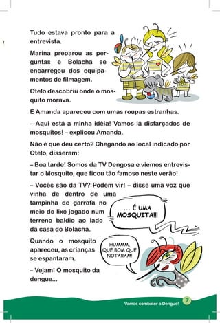 Tudo estava pronto para a
entrevista.
Marina preparou as per-
guntas e Bolacha se
encarregou dos equipa-
mentos de filmagem.
Otelo descobriu onde o mos-
quito morava.
E Amanda apareceu com umas roupas estranhas.
– Aqui está a minha idéia! Vamos lá disfarçados de
mosquitos! – explicou Amanda.
Não é que deu certo? Chegando ao local indicado por
Otelo, disseram:
– Boa tarde! Somos da TV Dengosa e viemos entrevis-
tar o Mosquito, que ficou tão famoso neste verão!
– Vocês são da TV? Podem vir! – disse uma voz que
vinha de dentro de uma
tampinha de garrafa no
meio do lixo jogado num
terreno baldio ao lado
da casa do Bolacha.
Quando o mosquito
apareceu, as crianças
se espantaram.
– Vejam! O mosquito da
dengue...
Vamos combater a Dengue!
77
 