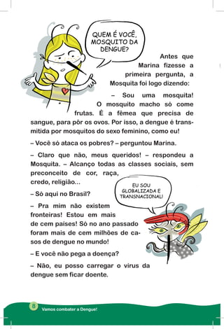Antes que
Marina fizesse a
primeira pergunta, a
Mosquita foi logo dizendo:
– Sou uma mosquita!
O mosquito macho só come
frutas. É a fêmea que precisa de
sangue, para pôr os ovos. Por isso, a dengue é trans-
mitida por mosquitos do sexo feminino, como eu!
– Você só ataca os pobres? – perguntou Marina.
– Claro que não, meus queridos! – respondeu a
Mosquita. – Alcanço todas as classes sociais, sem
preconceito de cor, raça,
credo, religião...
– Só aqui no Brasil?
– Pra mim não existem
fronteiras! Estou em mais
de cem países! Só no ano passado
foram mais de cem milhões de ca-
sos de dengue no mundo!
– E você não pega a doença?
– Não, eu posso carregar o vírus da
dengue sem ficar doente.
Vamos combater a Dengue!
8
 