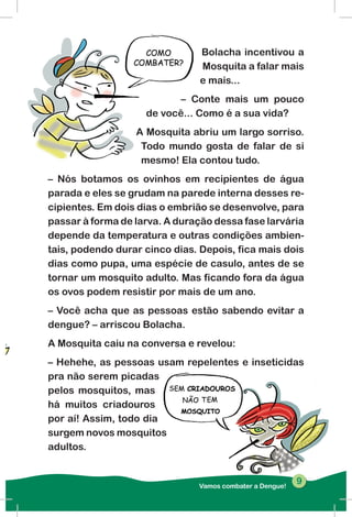 Bolacha incentivou a
Mosquita a falar mais
e mais...
– Conte mais um pouco
de você... Como é a sua vida?
A Mosquita abriu um largo sorriso.
Todo mundo gosta de falar de si
mesmo! Ela contou tudo.
– Nós botamos os ovinhos em recipientes de água
parada e eles se grudam na parede interna desses re-
cipientes. Em dois dias o embrião se desenvolve, para
passar à forma de larva. A duração dessa fase larvária
depende da temperatura e outras condições ambien-
tais, podendo durar cinco dias. Depois, fica mais dois
dias como pupa, uma espécie de casulo, antes de se
tornar um mosquito adulto. Mas ficando fora da água
os ovos podem resistir por mais de um ano.
– Você acha que as pessoas estão sabendo evitar a
dengue? – arriscou Bolacha.
A Mosquita caiu na conversa e revelou:
– Hehehe, as pessoas usam repelentes e inseticidas
pra não serem picadas
pelos mosquitos, mas
há muitos criadouros
por aí! Assim, todo dia
surgem novos mosquitos
adultos.
Vamos combater a Dengue!
99
 