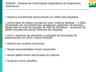 GISSUB - Sistema de Informações Geográficas de Engenharia
Submarina



• Sistema inicialmente desenvolvido em 2005 pela Geodésia

• Utiliza base de dados oriunda de outro sistema desktop – o SGO,
alimentado por levantamentos geodésicos cadastrais de diversos
obstáculos na área de atuação do E&P da Petrobras – acrescido de
dados oriundos de outros sistemas da empresa.

• Com o aumento de demanda e evolução da tecnologia foi
desenvolvido em 2010 o Novo GISSUB

• Número de usuários aumentou

• Novas funcionalidades foram requeridas

• Novos dados foram adicionados ao sistema

• Surgiram novos desafios
 