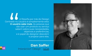 Dan Saffer
Interaction Design - IxDA
A ﬁlosoﬁa por trás do Design
Centrado no Usuário é simplesmente esta:
O usuário sabe mais. As pessoas que
vão usar um produto ou serviço
sabem sobre suas necessidades,
objetivos e preferências,
e é papel do designer descobrir
e projetar para elas.
 