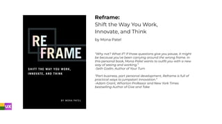 Reframe:
Shift the Way You Work,
Innovate, and Think
by Mona Patel
“Why not? What if? If those questions give you pause, it might
be because you’ve been carrying around the wrong frame. In
this personal book, Mona Patel wants to outﬁt you with a new
way of seeing and working.”
-Seth Godin, Author of Your Turn
“Part business, part personal development, Reframe is full of
practical ways to jumpstart innovation.”
-Adam Grant, Wharton Professor and New York Times
bestselling Author of Give and Take
 