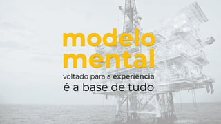 voltado para a experiência
é a base de tudo
modelo
mental
 