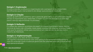 Estágio 1: Exploração
Envolve entender a cultura e a organização sob a perspectiva do consumidor,
identiﬁcando qual o real problema de design que precisa ser resolvido.
Estágio 2: Criação
Depois de deﬁnido o problema, vem a parte de gerar ideias e conceitos para aquele
serviço. É importante que, nessa fase, o maior número de pessoas que sabe algo
sobre o serviço seja envolvido no processo.
Estágio 3: Reﬂexão
É a etapa dos rabiscos, protótipos de papel, protótipos funcionais e testes. Muitas
técnicas de teatro são utilizadas nesse passo: roteiros, role-playing, cenários e tudo o
mais que for possível utilizar para reconstruir um caso de uso do serviço com o
máximo de ﬁdelidade.
Estágio 4: Implementação
Implementar uma ideia de Service Design
não signiﬁca necessariamente criar uma aplicação/ferramenta/interface/roteiro,
mas sim entender quais mudanças gerenciais são precisas para que o novo serviço
seja operacionalizado.
Fonte: https://bit.ly/2xNGhuP
 