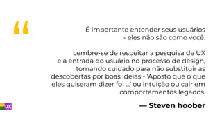 — Steven hoober
É importante entender seus usuários
- eles não são como você.
Lembre-se de respeitar a pesquisa de UX
e a entrada do usuário no processo de design,
tomando cuidado para não substituir as
descobertas por boas ideias - ‘Aposto que o que
eles quiseram dizer foi …’ ou intuição ou cair em
comportamentos legados.
 