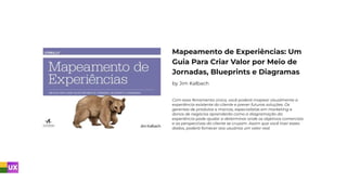 Mapeamento de Experiências: Um
Guia Para Criar Valor por Meio de
Jornadas, Blueprints e Diagramas
by Jim Kalbach
Com essa ferramenta única, você poderá mapear visualmente a
experiência existente do cliente e prever futuras soluções. Os
gerentes de produtos e marcas, especialistas em marketing e
donos de negócios aprenderão como a diagramação da
experiência pode ajudar a determinar onde os objetivos comerciais
e as perspectivas do cliente se cruzam. Assim que você tiver esses
dados, poderá fornecer aos usuários um valor real.
 