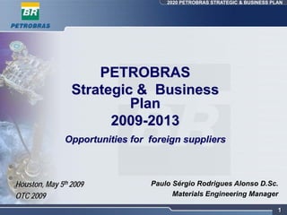 2020 PETROBRAS STRATEGIC & BUSINESS PLAN




                     PETROBRAS
                 Strategic & Business
                          Plan
                       2009-2013
               Opportunities for foreign suppliers



Houston, May 5th 2009            Paulo Sérgio Rodrigues Alonso D.Sc.
OTC 2009                               Materials Engineering Manager

                                                                           1
 