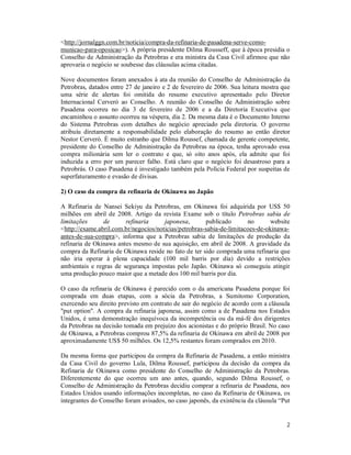 2
<http://jornalggn.com.br/noticia/compra-da-refinaria-de-pasadena-serve-como-
municao-para-oposicao>). A própria presidente Dilma Rousseff, que à época presidia o
Conselho de Administração da Petrobras e era ministra da Casa Civil afirmou que não
aprovaria o negócio se soubesse das cláusulas acima citadas.
Nove documentos foram anexados à ata da reunião do Conselho de Administração da
Petrobras, datados entre 27 de janeiro e 2 de fevereiro de 2006. Sua leitura mostra que
uma série de alertas foi omitida do resumo executivo apresentado pelo Diretor
Internacional Cerveró ao Conselho. A reunião do Conselho de Administração sobre
Pasadena ocorreu no dia 3 de fevereiro de 2006 e a da Diretoria Executiva que
encaminhou o assunto ocorreu na véspera, dia 2. Da mesma data é o Documento Interno
do Sistema Petrobras com detalhes do negócio apreciado pela diretoria. O governo
atribuiu diretamente a responsabilidade pelo elaboração do resumo ao então diretor
Nestor Cerveró. É muito estranho que Dilma Roussef, chamada de gerente competente,
presidente do Conselho de Administração da Petrobras na época, tenha aprovado essa
compra milionária sem ler o contrato e que, só oito anos após, ela admite que foi
induzida a erro por um parecer falho. Está claro que o negócio foi desastroso para a
Petrobrás. O caso Pasadena é investigado também pela Polícia Federal por suspeitas de
superfaturamento e evasão de divisas.
2) O caso da compra da refinaria de Okinawa no Japão
A Refinaria de Nansei Sekiyu da Petrobras, em Okinawa foi adquirida por US$ 50
milhões em abril de 2008. Artigo da revista Exame sob o título Petrobras sabia de
limitações de refinaria japonesa, publicado no website
<http://exame.abril.com.br/negocios/noticias/petrobras-sabia-de-limitacoes-de-okinawa-
antes-de-sua-compra>, informa que a Petrobras sabia de limitações de produção da
refinaria de Okinawa antes mesmo de sua aquisição, em abril de 2008. A gravidade da
compra da Refinaria de Okinawa reside no fato de ter sido comprada uma refinaria que
não iria operar à plena capacidade (100 mil barris por dia) devido a restrições
ambientais e regras de segurança impostas pelo Japão. Okinawa só conseguiu atingir
uma produção pouco maior que a metade dos 100 mil barris por dia.
O caso da refinaria de Okinawa é parecido com o da americana Pasadena porque foi
comprada em duas etapas, com a sócia da Petrobras, a Sumitomo Corporation,
exercendo seu direito previsto em contrato de sair do negócio de acordo com a cláusula
"put option". A compra da refinaria japonesa, assim como a de Pasadena nos Estados
Unidos, é uma demonstração inequívoca da incompetência ou da má-fé dos dirigentes
da Petrobras na decisão tomada em prejuízo dos acionistas e do próprio Brasil. No caso
de Okinawa, a Petrobras comprou 87,5% da refinaria de Okinawa em abril de 2008 por
aproximadamente US$ 50 milhões. Os 12,5% restantes foram comprados em 2010.
Da mesma forma que participou da compra da Refinaria de Pasadena, a então ministra
da Casa Civil do governo Lula, Dilma Roussef, participou da decisão da compra da
Refinaria de Okinawa como presidente do Conselho de Administração da Petrobras.
Diferentemente do que ocorreu um ano antes, quando, segundo Dilma Roussef, o
Conselho de Administração da Petrobras decidiu comprar a refinaria de Pasadena, nos
Estados Unidos usando informações incompletas, no caso da Refinaria de Okinawa, os
integrantes do Conselho foram avisados, no caso japonês, da existência da cláusula “Put
 