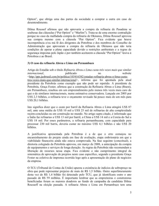 3
Option”, que obriga uma das partes da sociedade a comprar a outra em caso de
desentendimento.
Dilma Roussef afirmou que não aprovaria a compra da refinaria de Pasadena se
soubesse das cláusulas (“Put Option” e “Marlim”). Trata-se de uma enorme contradição
porque no caso da malfadada compra da refinaria de Okinawa, Dilma Roussef aprovou
sua compra mesmo com a cláusula “Put Option”. Fica evidente que houve
incompetência e/ou má fé dos dirigentes da Petrobras e dos membros do Conselho de
Administração que aprovaram a compra da refinaria de Okinawa que não teria
condições de operar a plena capacidade devido a restrições ambientais e a regras de
segurança impostas pelo Japão e por também aceitarem a cláusula “Put Option” lesiva à
Petrobras e ao Brasil.
3) O caso da refinaria Abreu e Lima em Pernambuco
Artigo do Estadão sob o título Refinaria Abreu e Lima custa três vezes mais que similar
internacional, publicado no website
<http://pps.jusbrasil.com.br/politica/103416382/estadao-refinaria-abreu-e-lima-custa-
tres-vezes-mais-que-similar-internacional>, informa que foi apontada pela atual
presidente da Petrobrás como exemplo que não pode ser repetido. A presidente da
Petrobrás, Graça Foster, afirmou que a construção da Refinaria Abreu e Lima (Rnest),
em Pernambuco, resultou em um empreendimento pelo menos três vezes mais caro do
que o de similares internacionais, numa estimativa conservadora. Lançada em 2005 por
US$ 2,3 bilhões, a refinaria teve o orçamento revisado há pouco mais de um mês para
US$ 20,1 bilhões.
Isto significa dizer que o custo por barril da Refinaria Abreu e Lima atingirá US$ 87
mil, ante uma média de US$ 10 mil a US$ 25 mil de refinarias de alta complexidade
recém-concluídas ou em construção no mundo. No artigo supra citado, é informado que
a Índia faz refinarias a US$ 13 mil por barril, a China a US$ 14 mil e a Coreia do Sul a
US$ 18 mil. Por esses parâmetros, a refinaria pernambucana, com capacidade para
processar 230 mil barris, deveria custar no máximo US$ 4,1 bilhões e não US$ 20
bilhões.
A justificativa apresentada pela Petrobras é a de que o erro começou no
encaminhamento do projeto ainda em fase de avaliação, etapa embrionária em que a
viabilidade financeira ainda não estava comprovada. Na fase seguinte (conceitual), a
diretoria colegiada da Petrobrás aprovou, em março de 2008, a antecipação da compra
de equipamentos e serviços de longa duração. As regras da Petrobrás não recomendam a
liberação de recursos nessa etapa. Fica evidente o não cumprimento integral da
sistemática de aprovação de projetos neste caso específico, segundo a presidente Graça
Foster na coletiva de imprensa ocorrida logo após a apresentação do plano de negócios
da empresa.
O TCU (Tribunal de Contas da União) apurou a existência de indícios de sobrepreço na
obra que pode representar prejuízo de mais de R$ 1,5 bilhão. Outro superfaturamento
desta vez de R$ 1,4 bilhão foi detectado pelo TCU, que já identificara outro o ano
passado de R$ 59 milhões. É importante lembrar que as empreiteiras e construtoras
beneficiadas foram os maiores doadores ao fundo de campanha da candidata Dilma
Rousseff na eleição passada. A refinaria Abreu e Lima em Pernambuco tem uma
 
