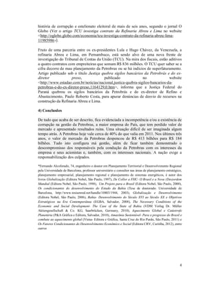 4
história de corrupção e estelionato eleitoral de mais de seis anos, segundo o jornal O
Globo (Ver o artigo TCU investiga contrato da Refinaria Abreu e Lima no website
<http://oglobo.globo.com/economia/tcu-investiga-contrato-da-refinaria-abreu-lima-
11985986>).
Fruto de uma parceria entre os ex-presidentes Lula e Hugo Chávez, da Venezuela, a
refinaria Abreu e Lima, em Pernambuco, está sendo alvo de uma nova frente de
investigação do Tribunal de Contas da União (TCU). Na mira dos fiscais, estão aditivos
a quatro contratos com empreiteiras que somam R$ 836 milhões. O TCU quer saber se a
cifra decorre de mau planejamento da Petrobras ou se há indícios de superfaturamento.
Artigo publicado sob o título Justiça quebra sigilos bancários da Petrobrás e do ex-
diretor preso, publicado no website
<http://www.estadao.com.br/noticias/nacional,justica-quebra-sigilos-bancarios-da-
petrobras-e-do-ex-diretor-preso,1164129,0.htm>, informa que a Justiça Federal do
Paraná quebrou os sigilos bancários da Petrobrás e do ex-diretor de Refino e
Abastecimento, Paulo Roberto Costa, para apurar denúncias de desvio de recursos na
construção da Refinaria Abreu e Lima.
4) Conclusões
De tudo que acaba de ser descrito, fica evidenciada a incompetência e/ou a existência de
corrupção na gestão da Petrobras, a maior empresa do País, que tem perdido valor de
mercado e apresentado resultados ruins. Uma situação difícil de ser imaginada algum
tempo atrás. A Petrobras hoje vale cerca de 40% do que valia em 2011. Nos últimos três
anos, o valor de mercado da Petrobras despencou de R$ 413 bilhões para R$ 184
bilhões. Tudo isto configura má gestão, além de ficar também demonstrado o
descompromisso dos responsáveis pela condução da Petrobras com os interesses da
empresa e seus acionistas e, também, com os interesses nacionais. A nação exige a
responsabilização dos culpados.
*Fernando Alcoforado, 74, engenheiro e doutor em Planejamento Territorial e Desenvolvimento Regional
pela Universidade de Barcelona, professor universitário e consultor nas áreas de planejamento estratégico,
planejamento empresarial, planejamento regional e planejamento de sistemas energéticos, é autor dos
livros Globalização (Editora Nobel, São Paulo, 1997), De Collor a FHC- O Brasil e a Nova (Des)ordem
Mundial (Editora Nobel, São Paulo, 1998), Um Projeto para o Brasil (Editora Nobel, São Paulo, 2000),
Os condicionantes do desenvolvimento do Estado da Bahia (Tese de doutorado. Universidade de
Barcelona, http://www.tesisenred.net/handle/10803/1944, 2003), Globalização e Desenvolvimento
(Editora Nobel, São Paulo, 2006), Bahia- Desenvolvimento do Século XVI ao Século XX e Objetivos
Estratégicos na Era Contemporânea (EGBA, Salvador, 2008), The Necessary Conditions of the
Economic and Social Development- The Case of the State of Bahia (VDM Verlag Dr. Müller
Aktiengesellschaft & Co. KG, Saarbrücken, Germany, 2010), Aquecimento Global e Catástrofe
Planetária (P&A Gráfica e Editora, Salvador, 2010), Amazônia Sustentável- Para o progresso do Brasil e
combate ao aquecimento global (Viena- Editora e Gráfica, Santa Cruz do Rio Pardo, São Paulo, 2011) e
Os Fatores Condicionantes do Desenvolvimento Econômico e Social (Editora CRV, Curitiba, 2012), entre
outros
 